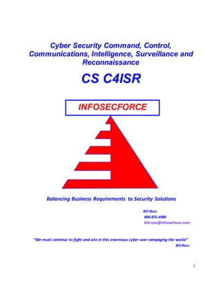 1
Balancing Business Requirements to Security Solutions
Bill Ross
804-855-4988
bill.ross@infosecforce.com
“We must continue to fight and win in this enormous cyber war rampaging the world”
Bill Ross
INFOSECFORCE
Cyber Security Command, Control,
Communications, Intelligence, Surveillance and
Reconnaissance
CS C4ISR
 