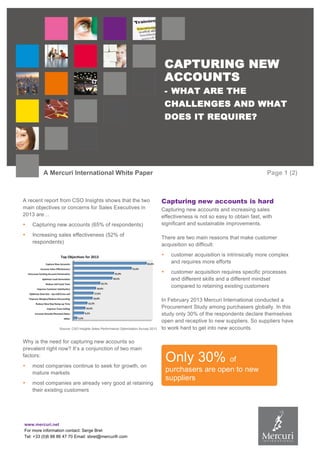 www.mercuri.net
For more information contact: Serge Bret
Tel: +33 (0)6 88 86 47 70 Email: sbret@mercurifr.com
CAPTURING NEW
ACCOUNTS
- WHAT ARE THE
CHALLENGES AND WHAT
DOES IT REQUIRE?
A Mercuri International White Paper Page 1 (2)
A recent report from CSO Insights shows that the two
main objectives or concerns for Sales Executives in
2013 are…
• Capturing new accounts (65% of respondents)
• Increasing sales effectiveness (52% of
respondents)
Source: CSO Insights Sales Performance Optimization Survey 2013
Why is the need for capturing new accounts so
prevalent right now? It’s a conjunction of two main
factors:
• most companies continue to seek for growth, on
mature markets
• most companies are already very good at retaining
their existing customers
Capturing new accounts is hard
Capturing new accounts and increasing sales
effectiveness is not so easy to obtain fast, with
significant and sustainable improvements.
There are two main reasons that make customer
acquisition so difficult:
• customer acquisition is intrinsically more complex
and requires more efforts
• customer acquisition requires specific processes
and different skills and a different mindset
compared to retaining existing customers
In February 2013 Mercuri International conducted a
Procurement Study among purchasers globally. In this
study only 30% of the respondents declare themselves
open and receptive to new suppliers. So suppliers have
to work hard to get into new accounts.
Only 30% of
purchasers are open to new
suppliers
 