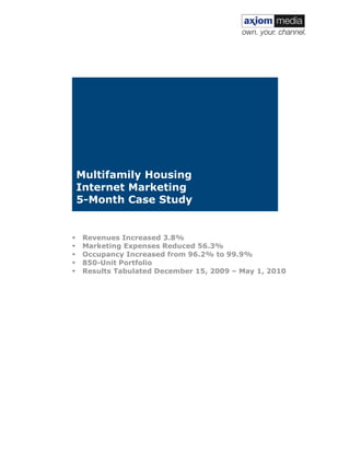 !




    !
    !
    !
    !
    !
    !
    !
    !
    !
    !
    !
    Multifamily Housing
    Internet Marketing
    5-Month Case Study


!       Revenues Increased 3.8%
!       Marketing Expenses Reduced 56.3%
!       Occupancy Increased from 96.2% to 99.9%
!       850-Unit Portfolio
!       Results Tabulated December 15, 2009 – May 1, 2010




                                                            !
 