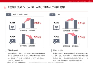 Yahoo! JAPAN Ads White PaperYahoo! JAPAN Ads White Paper
ӛ·ǽӴ ӛ½Ӵ
ݥ󥵩`ɥ`
ؤʩߤǤϡΥ󥿩`ͥåȎڸؤ\_J
Ǥݥ󥵩`ɥ`Ǥϡؼӛ¤˽ӴCVR*
ǽӴ``˱Ȥ٤Ƽs2ߤCPA**ǽӴ`
`μs֤1Ȥʤä
Checkpoint
YDNǤͬˡؼӛ½ӴCVRǽӴ``
ߤʤꡢCPAƤYCDؼӛgǤ
ǤʤΎڸˤ\ȩ`
ȤƸߤäΤåȤǤ롣
Checkpoint
Copyright (C) 2016 Yahoo Japan Corporation. All Rights Reserved. o?ܞdֹ
12/14
ݥ󥵩`ɥ`YDNؤ\
 YDN
ӛ·ǽӴ ӛ½Ӵ
ӛ·ǽӴ ӛ½Ӵ
ӛ·ǽӴ ӛ½Ӵ
200
50p
CVR
CPA
CVR
CPA
10
10p
*Щ` **ͫ@Åg
 