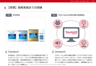 Yahoo! JAPAN Ads White PaperYahoo! JAPAN Ads White Paper
VƷ
VƷϡͬƷΤҤȤĤǤCԱʾʳƷ
륹 ӥե`ʡӥեԤμgˤä
ޤc˽줱cڭhäˤƱͨƤ륵ץ
ȤͬƷΥ˥`ܤ֥J֪ϤΤ
ᡢץ`_ʼ
Checkpoint
ץ`󏊻ʩߤģƤФǳäΤ
Yahoo!ƥĥǥХ`YCDYahoo!؄e
äYahoo! JAPANýRĤ
`ͿˤJ֪Ϥڴʩߌgʩä
Checkpoint
ʩߌgʩޤǤνU
Copyright (C) 2016 Yahoo Japan Corporation. All Rights Reserved. o?ܞdֹ
3/14
YCDYahoo!؄e󻭤Όgʩɇ
`
J֪
m
Ϳ
 