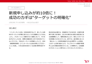 Yahoo! JAPAN Ads White Paper
はじめに
Copyright (C) 2016 Yahoo Japan Corporation. All Rights Reserved. 無断引用・転載禁止
ケーススタディー
2016/3/15
マーケティング部 WP_134
新規申し込みが約10倍に！
成功のカギは“ターゲットの明確化”
「インターネット広告」を有効活用する上で、扱っている商
材のターゲットを的確に捉えるというのは重要なことである。
しかし、プロモーション活動を行なう過程において、それを
おざなりにしたまま、実際の活動自体にばかり目を向けてい
ないだろうか。今回はターゲットを明確化した上で、CRM
（顧客関係管理）とインターネット広告を利用したプロモー
ションを通し、大きな成功を収めている企業の事例を紹介す
る。
株式会社仙台銀行は、宮城県内に72の本支店・出張所を展
開する第二地方銀行。2011年の東日本大震災の被災地にあ
る金融機関として、復興支援はもとより、被災した方々への
生活再建にも力を入れている。近年では、減少傾向にあった
「個人ローン」の利用を推進するための専門チームを発足。
このチームの取り組みにより、ウェブサイトへの集客や新規
申し込みの増加を実現させている。この事例から、広告施策
のプロモーションに関するヒントをつかんでいただきたい。
出稿企業に学ぶ成功戦略 ～株式会社仙台銀行
1/12
 