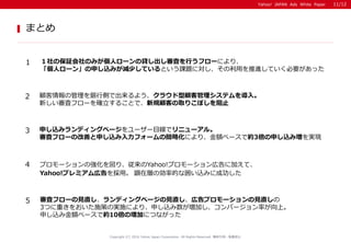 Yahoo! JAPAN Ads White Paper
まとめ
Copyright (C) 2016 Yahoo Japan Corporation. All Rights Reserved. 無断引用・転載禁止
1 １社の保証会社のみが個人ローンの貸し出し審査を行うフローにより、
「個人ローン」の申し込みが減少しているという課題に対し、その利用を推進していく必要があった
2 顧客情報の管理を銀行側で出来るよう、クラウド型顧客管理システムを導入。
新しい審査フローを確立することで、新規顧客の取りこぼしを阻止
3 申し込みランディングページをユーザー目線でリニューアル。
審査フローの改善と申し込み入力フォームの簡略化により、金額ベースで約3倍の申し込み増を実現
4 プロモーションの強化を図り、従来のYahoo!プロモーション広告に加えて、
Yahoo!プレミアム広告を採用。 顕在層の効率的な囲い込みに成功した
5 審査フローの見直し、ランディングページの見直し、広告プロモーションの見直しの
3つに重きをおいた施策の実施により、申し込み数が増加し、コンバージョン率が向上。
申し込み金額ベースで約10倍の増加につながった
11/12
 
