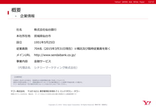 Yahoo! JAPAN Ads White Paper
【注意事項】
本資料に含まれる内容は、執筆時点の調査情報を基に作成したものです。
資料の内容を前提として、営業活動をはじめとする企業活動を行った結果不利益を被った場合も、
ヤフー株式会社は一切の責任を持たないことをあらかじめご了承ください。
ヤフー株式会社 〒107-6211 東京都港区赤坂9-7-1 ミッドタウン・タワー
掲載されている会社名、製品名、サービス名などの名称は各企業の商標または登録商標です
Yahoo! JAPAN Ads White Paper
Copyright (C) 2016 Yahoo Japan Corporation. All Rights Reserved. 無断引用・転載禁止
概要
- 企業情報
社名 株式会社仙台銀行
本社所在地 宮城県仙台市
設立 1951年5月25日
メインURL http://www.sendaibank.co.jp/
事業内容 金融サービス
従業員数 704名（2015年3月31日現在）※嘱託及び臨時従業員を除く
（代理店名 シナジーマーケティング株式会社）
12/12
 