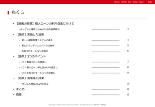 Yahoo! JAPAN Ads White Paper
もくじ
Copyright (C) 2016 Yahoo Japan Corporation. All Rights Reserved. 無断引用・転載禁止
• 【施策】実施した施策
• 概要 12-----------------------------
-ターゲット層取り込みのための施策検討 ----------------------------- 3
• 【施策の背景】個人ローンの利用促進に向けて
- ＜1＞審査フローの見直し ----------------------------- 7
• まとめ 11-----------------------------
- 新しい顧客管理システムの導入 ----------------------------- 4
- ＜2＞個人ローン申し込みLPの見直し ----------------------------- 8
- ＜3＞広告プロモーションの見直し ----------------------------- 9
• 【施策】3つのポイント
- 申し込み増加とCVRの向上 ----------------------------- 10
- 【効果】施策後の成果
- 新しいランディングページの制作 ----------------------------- 5
- 広告プロモーションの強化 ----------------------------- 6
2/12
 