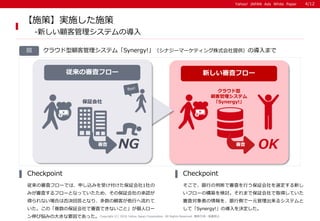 Yahoo! JAPAN Ads White PaperYahoo! JAPAN Ads White Paper
図
従来の審査フローでは、申し込みを受け付けた保証会社1社の
みが審査するフローとなっていたため、その保証会社の承認が
得られない場合は否決回答となり、多数の顧客が他行へ流れて
いた。この「複数の保証会社で審査できないこと」が個人ロー
ン伸び悩みの大きな要因であった。
Checkpoint
そこで、銀行の判断で審査を行う保証会社を選定する新し
いフローの構築を検討。それまで保証会社で取得していた
審査対象者の情報を、銀行側で一元管理出来るシステムと
して「Synergy!」の導入を決定した。
Checkpoint
【施策】実施した施策
-新しい顧客管理システムの導入
Copyright (C) 2016 Yahoo Japan Corporation. All Rights Reserved. 無断引用・転載禁止
クラウド型顧客管理システム「Synergy!」（シナジーマーケティング株式会社提供）の導入まで
新しい審査フロー従来の審査フロー
クラウド型
顧客管理システム
「Synergy!」保証会社
審査
NG 審査
OK
4/12
 