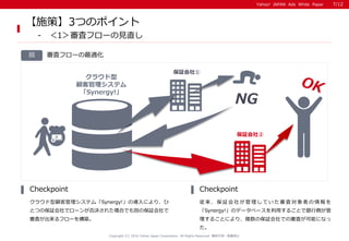 Yahoo! JAPAN Ads White PaperYahoo! JAPAN Ads White Paper
審査フローの最適化図
クラウド型顧客管理システム「Synergy!」の導入により、ひ
とつの保証会社でローンが否決された場合でも別の保証会社で
審査が出来るフローを構築。
Checkpoint
従 来 、 保 証 会 社 が 管 理 し て い た 審 査 対 象 者 の 情 報 を
「Synergy!」のデータベースを利用することで銀行側が管
理することにより、複数の保証会社での審査が可能になっ
た。
Checkpoint
Copyright (C) 2016 Yahoo Japan Corporation. All Rights Reserved. 無断引用・転載禁止
【施策】3つのポイント
- ＜1＞審査フローの見直し
クラウド型
顧客管理システム
「Synergy!」
審査
NG
保証会社①
保証会社②
7/12
 