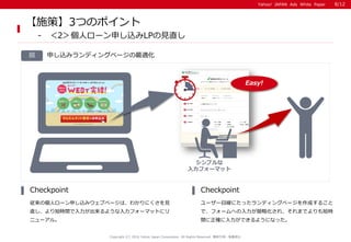 Yahoo! JAPAN Ads White PaperYahoo! JAPAN Ads White Paper
申し込みランディングページの最適化図
従来の個人ローン申し込みウェブページは、わかりにくさを見
直し、より短時間で入力が出来るような入力フォーマットにリ
ニューアル。
Checkpoint
ユーザー目線にたったランディングページを作成すること
で、フォームへの入力が簡略化され、それまでよりも短時
間に正確に入力ができるようになった。
Checkpoint
Copyright (C) 2016 Yahoo Japan Corporation. All Rights Reserved. 無断引用・転載禁止
【施策】3つのポイント
- ＜2＞個人ローン申し込みLPの見直し
シンプルな
入力フォーマット
8/12
Easy!
 