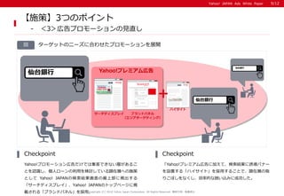 Yahoo! JAPAN Ads White PaperYahoo! JAPAN Ads White Paper
ターゲットのニーズに合わせたプロモーションを展開図
Yahoo!プロモーション広告だけでは集客できない層があるこ
とを認識し、個人ローンの利用を検討している顕在層への施策
として Yahoo! JAPANの検索結果画面の最上部に掲出する
「サーチディスプレイ」、Yahoo! JAPANのトップページに掲
載される「ブランドパネル」を採用。
Checkpoint
「Yahoo!プレミアム広告に加えて、検索結果に誘導バナー
を設置する「ハイサイト」を採用することで、顕在層の取
りこぼしをなくし、効率的な囲い込みに成功した。
Checkpoint
Copyright (C) 2016 Yahoo Japan Corporation. All Rights Reserved. 無断引用・転載禁止
【施策】3つのポイント
- ＜3＞広告プロモーションの見直し
仙台銀行
仙台銀行
仙台銀行
9/12
ハイサイト
Yahoo!プレミアム広告
サーチディスプレイ ブランドパネル
+
（エリアターゲティング）
 