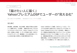 Yahoo! JAPAN Ads White Paper
はじめに
Copyright (C) 2016 Yahoo Japan Corporation. All Rights Reserved. 無断引用・転載禁止
ケーススタディー
2016/8/8
マーケティング部 WP_145
「届けたい人に届く」
Yahoo!プレミアムDSPでユーザーの“見える化”
潜在顧客、顕在顧客、見込み顧客。顧客の可視化は企業に
とって重要である。では実際、「顧客の見える化」はどのよ
うに行えばいいのだろうか。今回は「Yahoo!プレミアム
DSP」を実施した結果、ユーザーの可視化に成功、自社サー
ビスのブランディング、顧客獲得、さらに訴求対象ユーザー
による反応の違いを発見した企業の事例を紹介する。
Yahoo! JAPANのトップ画面、Yahoo!ニュースなど、“プレ
ミアムな広告枠”に配信できる「Yahoo!プレミアムDSP」は、
Yahoo! JAPANのマルチビックデータを活用し、最適なユー
ザーに最適な広告配信を可能にするプラットフォームである。
株式会社マイナビの「マイナビ転職」マーケティングチーム
は、転職活動の繁忙期といわれる1月から3月にかけてDSP
施策を実施。これまでの交通広告やテレビCMによるリーチ
に加え、デジタル領域のユーザーの囲い込みにも成功した。
導入企業に学ぶ成功戦略 ～株式会社マイナビ「マイナビ転職」
1/13
※Yahoo!プレミアムDSP
http://marketing.yahoo.co.jp/service/dsp.html
 