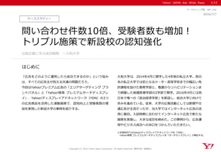 Yahoo! JAPAN Ads White Paper
はじめに
Copyright (C) 2016 Yahoo Japan Corporation. All Rights Reserved. 無断引用・転載禁止
ケーススタディー
2016/7/7
マーケティング部 WP_142
問い合わせ件数10倍、受験者数も増加！
トリプル施策で新設校の認知強化
「広告をどのように運用したら成功できるのか」という悩み
は、すべての広告主が抱える共通の問題だろう。
今回はYahoo!プレミアム広告の「エリアターゲティング ブラ
ンドパネル」と「Yahoo!検索 プレミアムサーチディスプレ
イ」、Yahoo!ディスプレイアドネットワーク（YDN）の3つ
の広告商品を活用した連動施策で、認知向上と受験者数の増
加を実現した新設大学の事例を紹介する。
大和大学は、2014年4月に開学した4年制の私立大学。西日
本の私立大学では初となる小・中・高等学校までの幅広い免
許課程を設けた教育学部と、看護からリハビリテーションま
で網羅した保健医療学部の2学部で開学。2016年4月には西
日本で唯一の「政治経済学部」を新設し、総合大学に向けて
歩みを進めている。従来、大学の広報活動としては新聞や交
通広告が主流だったが、当大学ではインターネット広告の活
用に着目。入試時期に合わせてインターネット広告で新たな
施策を実施し、大きな成功を納めた。この事例から、広告運
用やビジネス成功への糸口をつかんでいただきたい。
出稿企業に学ぶ成功戦略 ～大和大学
1/12
※本資料内ではYahoo!ディスプレイアドネットワークを「YDN」、
Yahoo!検索 プレミアムサーチディスプレイを「サーチディスプレイ」と略記する。
 
