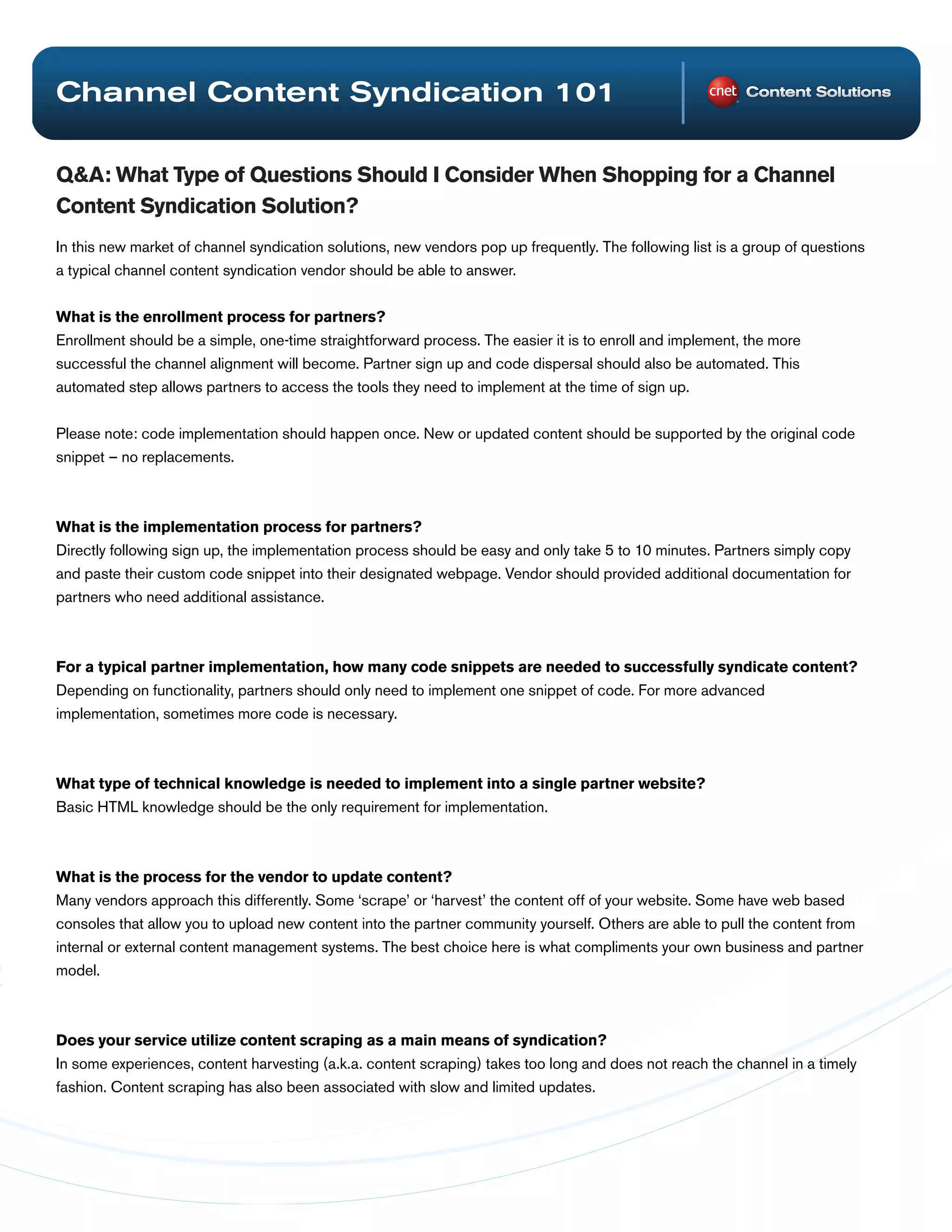 Channel Content Syndication 101

Q&A: What Type of Questions Should I Consider When Shopping for a Channel
Content Syndication Solution?
In this new market of channel syndication solutions, new vendors pop up frequently. The following list is a group of questions
a typical channel content syndication vendor should be able to answer.


What is the enrollment process for partners?
Enrollment should be a simple, one-time straightforward process. The easier it is to enroll and implement, the more
successful the channel alignment will become. Partner sign up and code dispersal should also be automated. This
automated step allows partners to access the tools they need to implement at the time of sign up.


Please note: code implementation should happen once. New or updated content should be supported by the original code
snippet – no replacements.



What is the implementation process for partners?
Directly following sign up, the implementation process should be easy and only take 5 to 10 minutes. Partners simply copy
and paste their custom code snippet into their designated webpage. Vendor should provided additional documentation for
partners who need additional assistance.



For a typical partner implementation, how many code snippets are needed to successfully syndicate content?
Depending on functionality, partners should only need to implement one snippet of code. For more advanced
implementation, sometimes more code is necessary.



What type of technical knowledge is needed to implement into a single partner website?
Basic HTML knowledge should be the only requirement for implementation.



What is the process for the vendor to update content?
Many vendors approach this differently. Some ‘scrape’ or ‘harvest’ the content off of your website. Some have web based
consoles that allow you to upload new content into the partner community yourself. Others are able to pull the content from
internal or external content management systems. The best choice here is what compliments your own business and partner
model.



Does your service utilize content scraping as a main means of syndication?
In some experiences, content harvesting (a.k.a. content scraping) takes too long and does not reach the channel in a timely
fashion. Content scraping has also been associated with slow and limited updates.
 