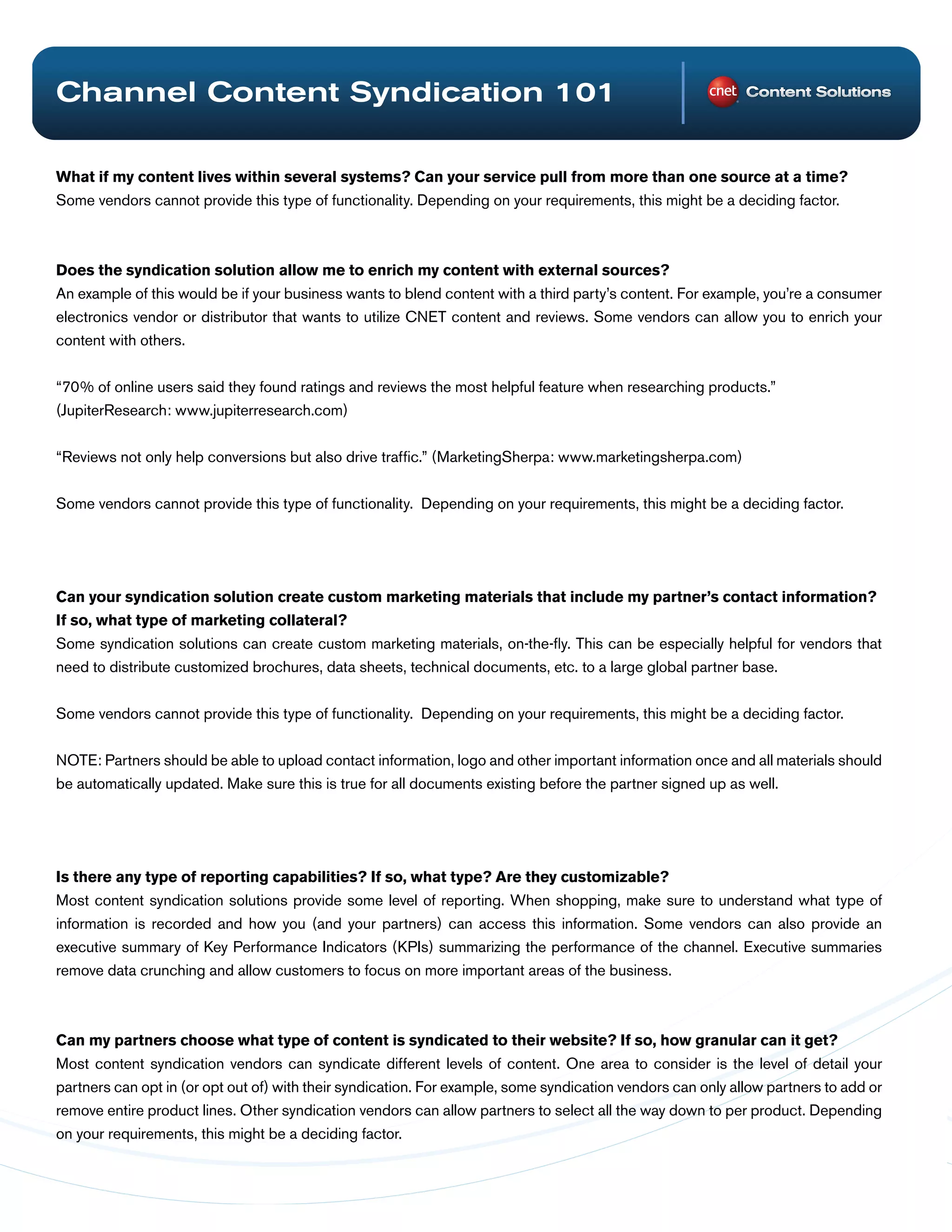 Channel Content Syndication 101

What if my content lives within several systems? Can your service pull from more than one source at a time?
Some vendors cannot provide this type of functionality. Depending on your requirements, this might be a deciding factor.



Does the syndication solution allow me to enrich my content with external sources?
An example of this would be if your business wants to blend content with a third party’s content. For example, you’re a consumer
electronics vendor or distributor that wants to utilize CNET content and reviews. Some vendors can allow you to enrich your
content with others.


“70% of online users said they found ratings and reviews the most helpful feature when researching products.”
(JupiterResearch: www.jupiterresearch.com)


“Reviews not only help conversions but also drive traffic.” (MarketingSherpa: www.marketingsherpa.com)


Some vendors cannot provide this type of functionality. Depending on your requirements, this might be a deciding factor.




Can your syndication solution create custom marketing materials that include my partner’s contact information?
If so, what type of marketing collateral?
Some syndication solutions can create custom marketing materials, on-the-fly. This can be especially helpful for vendors that
need to distribute customized brochures, data sheets, technical documents, etc. to a large global partner base.


Some vendors cannot provide this type of functionality. Depending on your requirements, this might be a deciding factor.


NOTE: Partners should be able to upload contact information, logo and other important information once and all materials should
be automatically updated. Make sure this is true for all documents existing before the partner signed up as well.




Is there any type of reporting capabilities? If so, what type? Are they customizable?
Most content syndication solutions provide some level of reporting. When shopping, make sure to understand what type of
information is recorded and how you (and your partners) can access this information. Some vendors can also provide an
executive summary of Key Performance Indicators (KPIs) summarizing the performance of the channel. Executive summaries
remove data crunching and allow customers to focus on more important areas of the business.



Can my partners choose what type of content is syndicated to their website? If so, how granular can it get?
Most content syndication vendors can syndicate different levels of content. One area to consider is the level of detail your
partners can opt in (or opt out of) with their syndication. For example, some syndication vendors can only allow partners to add or
remove entire product lines. Other syndication vendors can allow partners to select all the way down to per product. Depending
on your requirements, this might be a deciding factor.
 