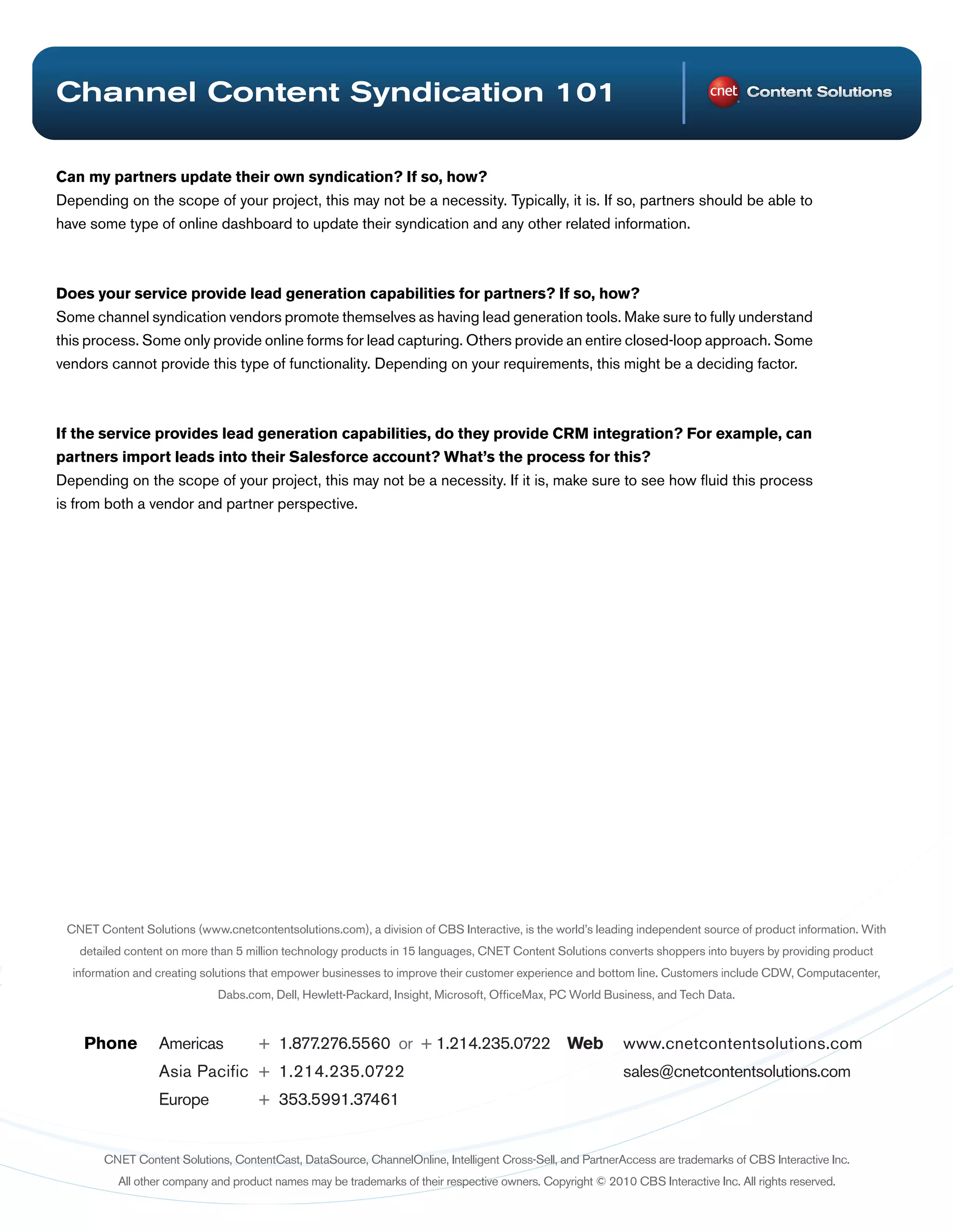 Channel Content Syndication 101

Can my partners update their own syndication? If so, how?
Depending on the scope of your project, this may not be a necessity. Typically, it is. If so, partners should be able to
have some type of online dashboard to update their syndication and any other related information.



Does your service provide lead generation capabilities for partners? If so, how?
Some channel syndication vendors promote themselves as having lead generation tools. Make sure to fully understand
this process. Some only provide online forms for lead capturing. Others provide an entire closed-loop approach. Some
vendors cannot provide this type of functionality. Depending on your requirements, this might be a deciding factor.



If the service provides lead generation capabilities, do they provide CRM integration? For example, can
partners import leads into their Salesforce account? What’s the process for this?
Depending on the scope of your project, this may not be a necessity. If it is, make sure to see how fluid this process
is from both a vendor and partner perspective.




 CNET Content Solutions (www.cnetcontentsolutions.com), a division of CBS Interactive, is the world’s leading independent source of product information. With
   detailed content on more than 5 million technology products in 15 languages, CNET Content Solutions converts shoppers into buyers by providing product
  information and creating solutions that empower businesses to improve their customer experience and bottom line. Customers include CDW, Computacenter,
                             Dabs.com, Dell, Hewlett-Packard, Insight, Microsoft, OfficeMax, PC World Business, and Tech Data.



    Phone         Americas           + 1.877.276.5560 or + 1.214.235.0722 Web                               www.cnetcontentsolutions.com
                  Asia Pacific + 1.214.235.0722                                                             sales@cnetcontentsolutions.com
                  Europe             + 353.5991.37461


        CNET Content Solutions, ContentCast, DataSource, ChannelOnline, Intelligent Cross-Sell, and PartnerAccess are trademarks of CBS Interactive Inc.
          All other company and product names may be trademarks of their respective owners. Copyright © 2010 CBS Interactive Inc. All rights reserved.
 