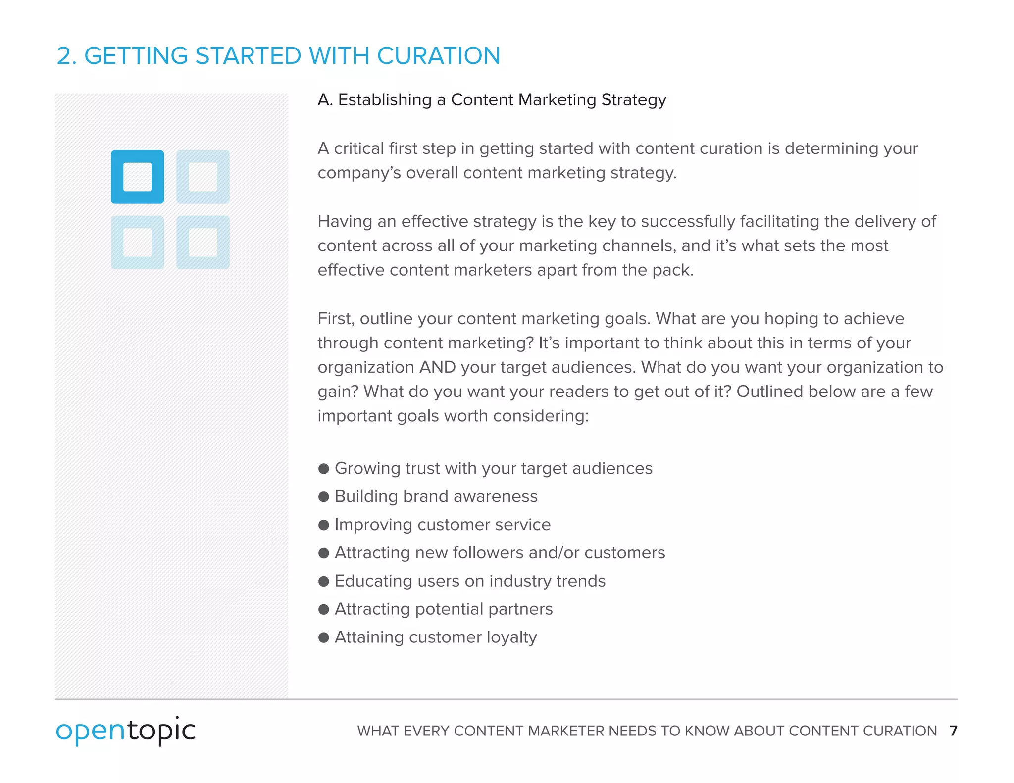 2. GETTING STARTED WITH CURATION 
A. Establishing a Content Marketing Strategy 
A critical first step in getting started with content curation is determining your 
company’s overall content marketing strategy. 
Having an eective strategy is the key to successfully facilitating the delivery of 
content across all of your marketing channels, and it’s what sets the most 
eective content marketers apart from the pack. 
First, outline your content marketing goals. What are you hoping to achieve 
through content marketing? It’s important to think about this in terms of your 
organization AND your target audiences. What do you want your organization to 
gain? What do you want your readers to get out of it? Outlined below are a few 
important goals worth considering: 
 Growing trust with your target audiences 
 Building brand awareness 
 Improving customer service 
 Attracting new followers and/or customers 
 Educating users on industry trends 
 Attracting potential partners 
 Attaining customer loyalty 
WHAT EVERY CONTENT MARKETER NEEDS TO KNOW ABOUT CONTENT CURATION 7 
 