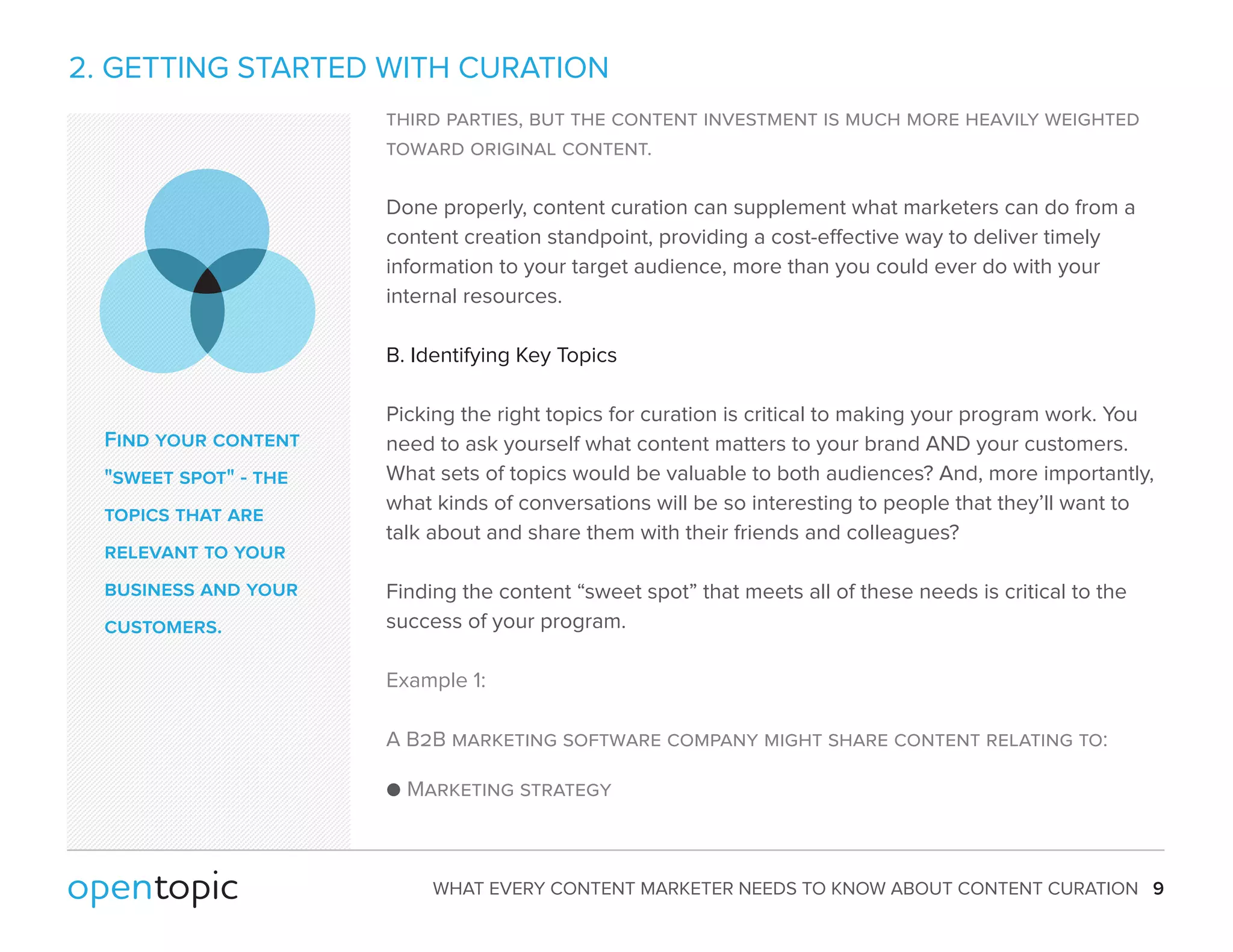 2. GETTING STARTED WITH CURATION 
third parties, but the content investment is much more heavily weighted 
toward original content. 
Done properly, content curation can supplement what marketers can do from a 
content creation standpoint, providing a cost-eective way to deliver timely 
information to your target audience, more than you could ever do with your 
internal resources. 
B. Identifying Key Topics 
Picking the right topics for curation is critical to making your program work. You 
need to ask yourself what content matters to your brand AND your customers. 
What sets of topics would be valuable to both audiences? And, more importantly, 
what kinds of conversations will be so interesting to people that they’ll want to 
talk about and share them with their friends and colleagues? 
Finding the content “sweet spot” that meets all of these needs is critical to the 
success of your program. 
Example 1: 
A B2B marketing software company might share content relating to: 
 Marketing strategy 
WHAT EVERY CONTENT MARKETER NEEDS TO KNOW ABOUT CONTENT CURATION 9 
Find your content 
sweet spot - the 
topics that are 
relevant to your 
business and your 
customers. 
 