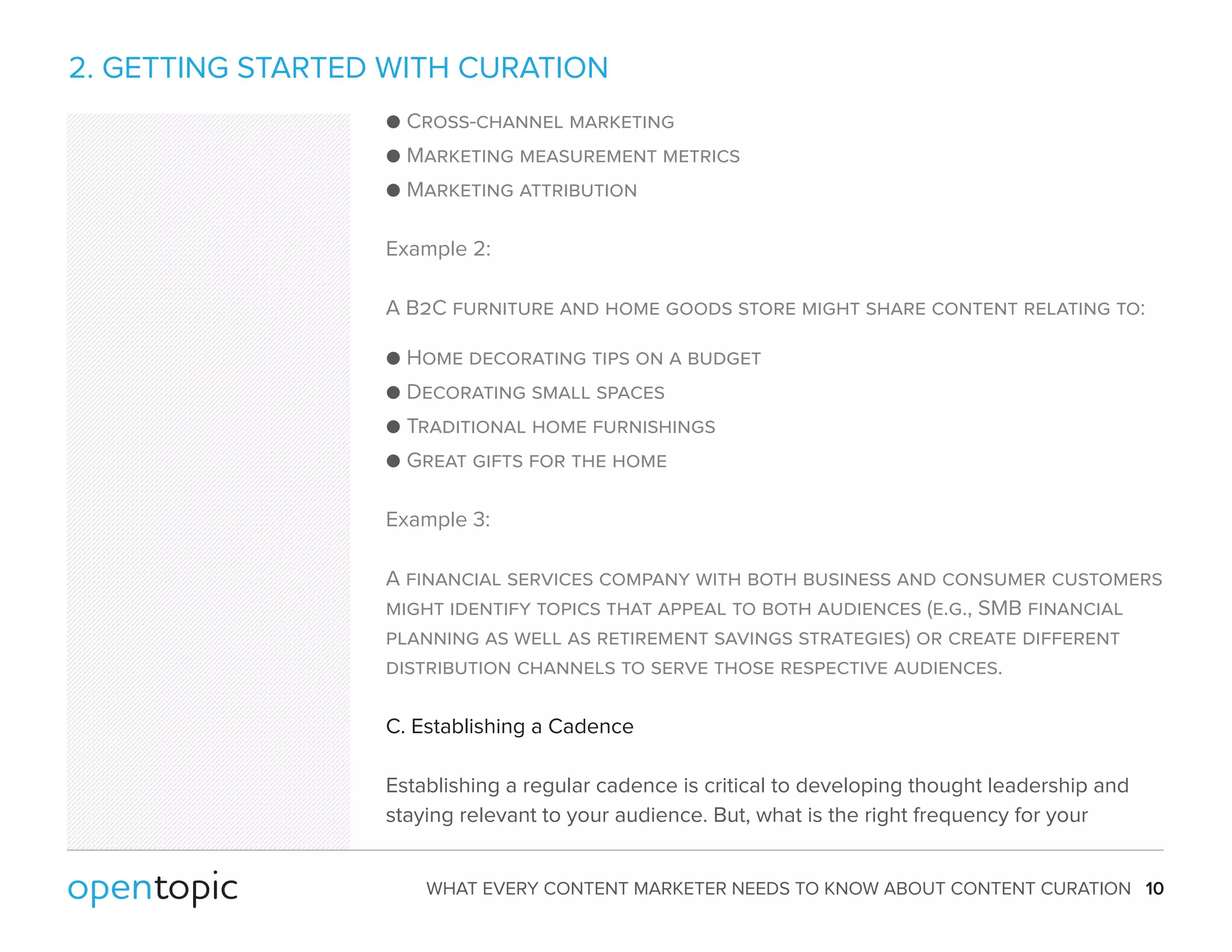 2. GETTING STARTED WITH CURATION 
 Cross-channel marketing 
 Marketing measurement metrics 
 Marketing attribution 
Example 2: 
A B2C furniture and home goods store might share content relating to: 
 Home decorating tips on a budget 
 Decorating small spaces 
 Traditional home furnishings 
 Great gifts for the home 
Example 3: 
A financial services company with both business and consumer customers 
might identify topics that appeal to both audiences (e.g., SMB financial 
planning as well as retirement savings strategies) or create different 
distribution channels to serve those respective audiences. 
C. Establishing a Cadence 
Establishing a regular cadence is critical to developing thought leadership and 
staying relevant to your audience. But, what is the right frequency for your 
WHAT EVERY CONTENT MARKETER NEEDS TO KNOW ABOUT CONTENT CURATION 10 
 