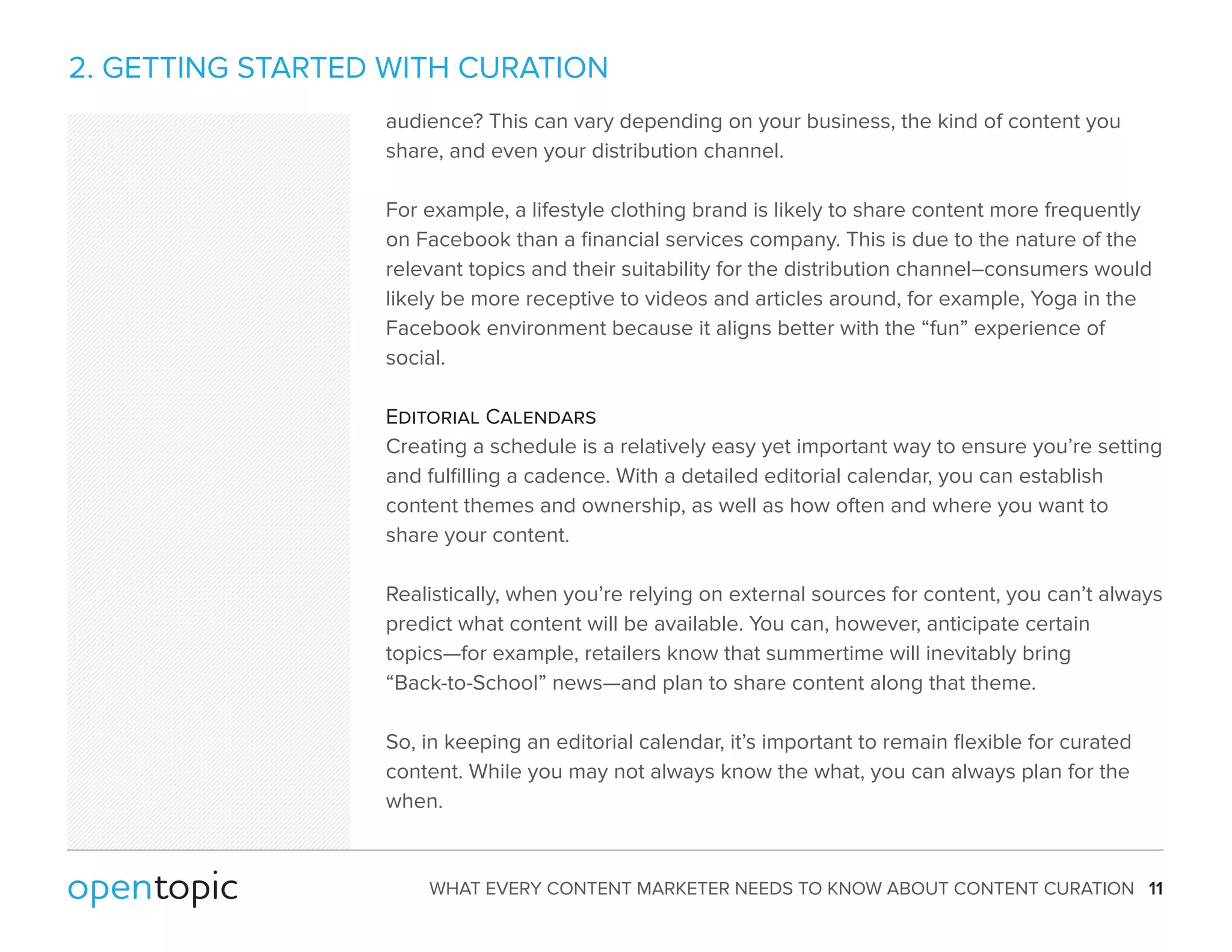 2. GETTING STARTED WITH CURATION 
audience? This can vary depending on your business, the kind of content you 
share, and even your distribution channel. 
For example, a lifestyle clothing brand is likely to share content more frequently 
on Facebook than a financial services company. This is due to the nature of the 
relevant topics and their suitability for the distribution channel–consumers would 
likely be more receptive to videos and articles around, for example, Yoga in the 
Facebook environment because it aligns better with the “fun” experience of 
social. 
Editorial Calendars 
Creating a schedule is a relatively easy yet important way to ensure you’re setting 
and fulfilling a cadence. With a detailed editorial calendar, you can establish 
content themes and ownership, as well as how often and where you want to 
share your content. 
Realistically, when you’re relying on external sources for content, you can’t always 
predict what content will be available. You can, however, anticipate certain 
topics—for example, retailers know that summertime will inevitably bring 
“Back-to-School” news—and plan to share content along that theme. 
So, in keeping an editorial calendar, it’s important to remain flexible for curated 
content. While you may not always know the what, you can always plan for the 
when. 
WHAT EVERY CONTENT MARKETER NEEDS TO KNOW ABOUT CONTENT CURATION 11 
 