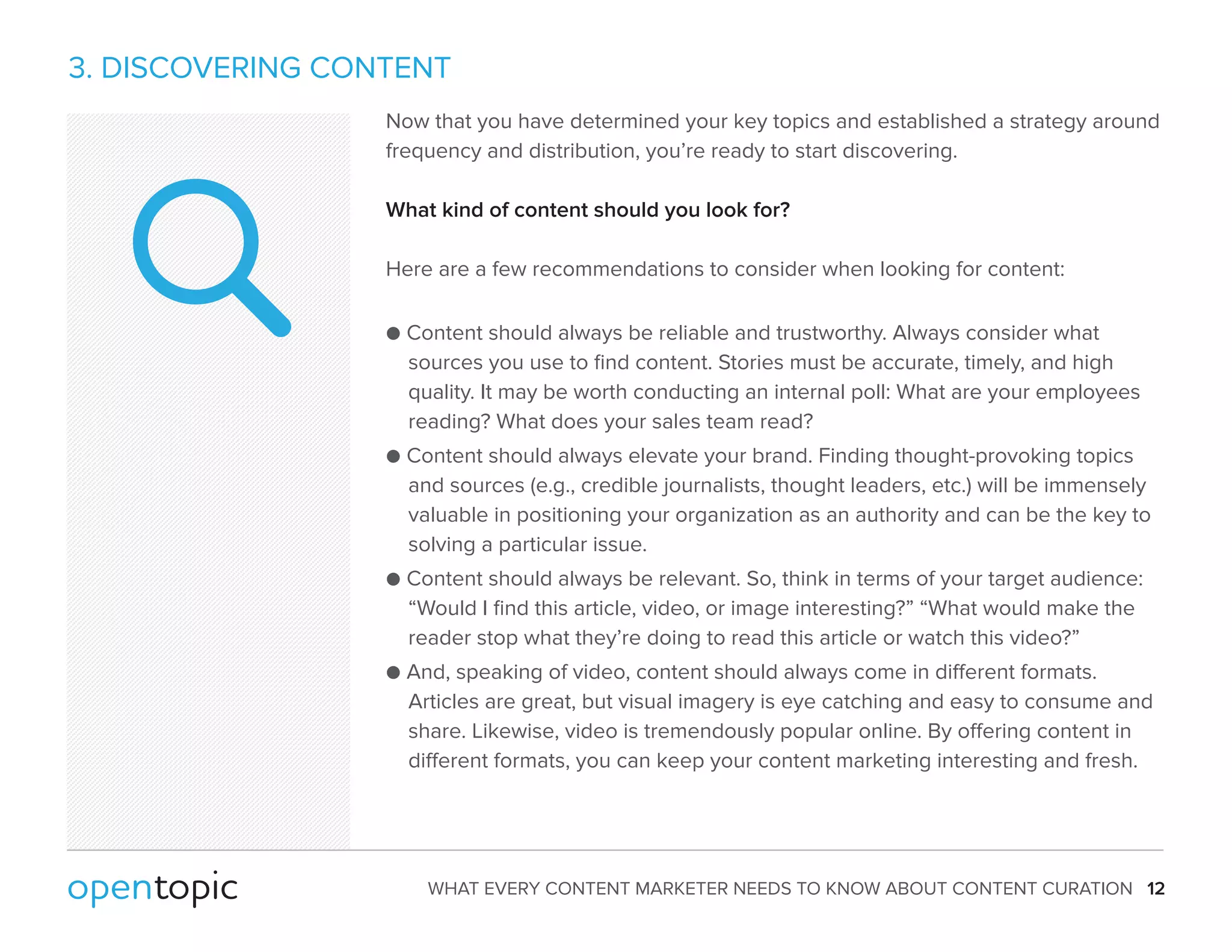 3. DISCOVERING CONTENT 
Now that you have determined your key topics and established a strategy around 
frequency and distribution, you’re ready to start discovering. 
What kind of content should you look for? 
Here are a few recommendations to consider when looking for content: 
 Content should always be reliable and trustworthy. Always consider what 
sources you use to find content. Stories must be accurate, timely, and high 
quality. It may be worth conducting an internal poll: What are your employees 
reading? What does your sales team read? 
 Content should always elevate your brand. Finding thought-provoking topics 
and sources (e.g., credible journalists, thought leaders, etc.) will be immensely 
valuable in positioning your organization as an authority and can be the key to 
solving a particular issue. 
 Content should always be relevant. So, think in terms of your target audience: 
“Would I find this article, video, or image interesting?” “What would make the 
reader stop what they’re doing to read this article or watch this video?” 
 And, speaking of video, content should always come in dierent formats. 
Articles are great, but visual imagery is eye catching and easy to consume and 
share. Likewise, video is tremendously popular online. By oering content in 
dierent formats, you can keep your content marketing interesting and fresh. 
WHAT EVERY CONTENT MARKETER NEEDS TO KNOW ABOUT CONTENT CURATION 12 
 
