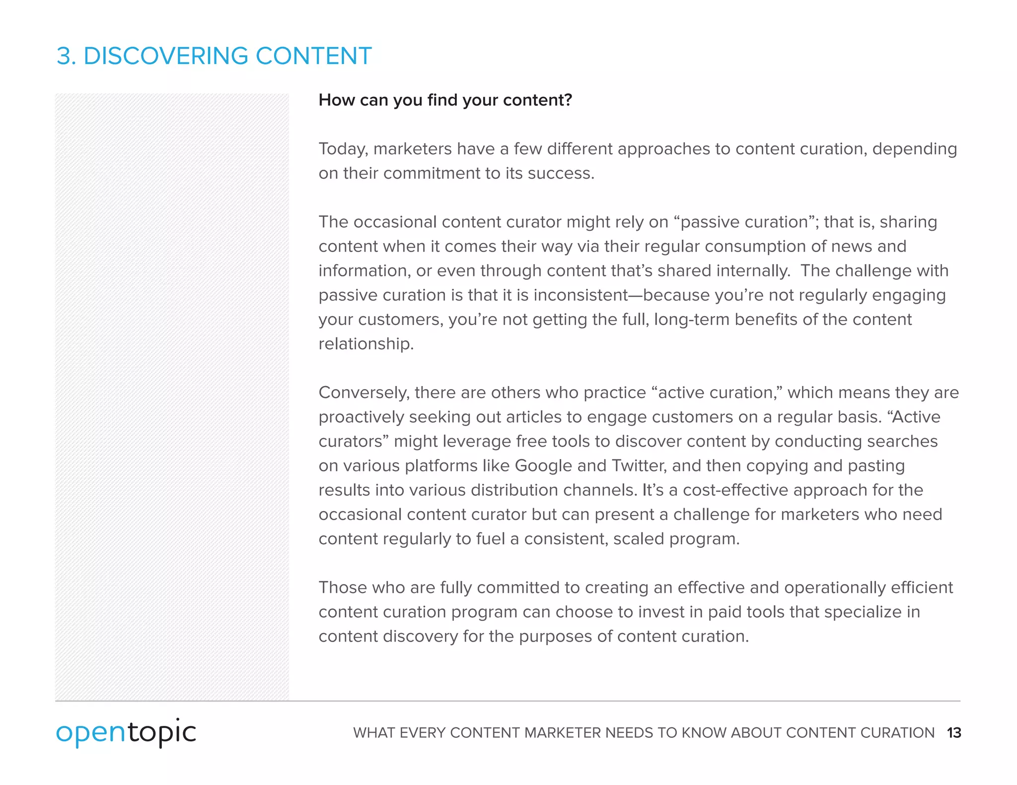 3. DISCOVERING CONTENT 
How can you find your content? 
Today, marketers have a few dierent approaches to content curation, depending 
on their commitment to its success. 
The occasional content curator might rely on “passive curation”; that is, sharing 
content when it comes their way via their regular consumption of news and 
information, or even through content that’s shared internally. The challenge with 
passive curation is that it is inconsistent—because you’re not regularly engaging 
your customers, you’re not getting the full, long-term benefits of the content 
relationship. 
Conversely, there are others who practice “active curation,” which means they are 
proactively seeking out articles to engage customers on a regular basis. “Active 
curators” might leverage free tools to discover content by conducting searches 
on various platforms like Google and Twitter, and then copying and pasting 
results into various distribution channels. It’s a cost-eective approach for the 
occasional content curator but can present a challenge for marketers who need 
content regularly to fuel a consistent, scaled program. 
Those who are fully committed to creating an eective and operationally ecient 
content curation program can choose to invest in paid tools that specialize in 
content discovery for the purposes of content curation. 
WHAT EVERY CONTENT MARKETER NEEDS TO KNOW ABOUT CONTENT CURATION 13 
 