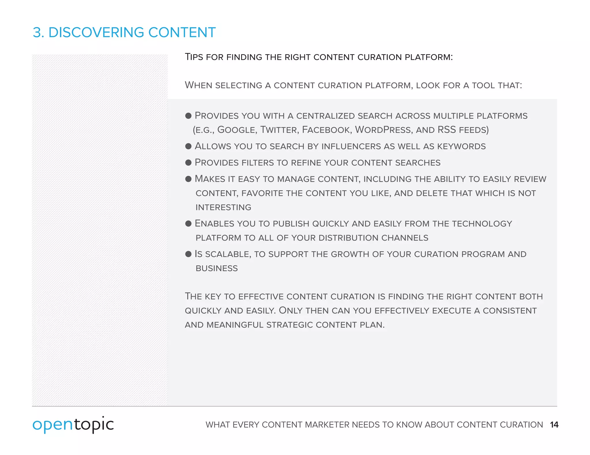 3. DISCOVERING CONTENT 
Tips for finding the right content curation platform: 
When selecting a content curation platform, look for a tool that: 
 Provides you with a centralized search across multiple platforms 
(e.g., Google, Twitter, Facebook, WordPress, and RSS feeds) 
 Allows you to search by influencers as well as keywords 
 Provides filters to refine your content searches 
 Makes it easy to manage content, including the ability to easily review 
content, favorite the content you like, and delete that which is not 
interesting 
 Enables you to publish quickly and easily from the technology 
platform to all of your distribution channels 
 Is scalable, to support the growth of your curation program and 
business 
The key to effective content curation is finding the right content both 
quickly and easily. Only then can you effectively execute a consistent 
and meaningful strategic content plan. 
WHAT EVERY CONTENT MARKETER NEEDS TO KNOW ABOUT CONTENT CURATION 14 
 