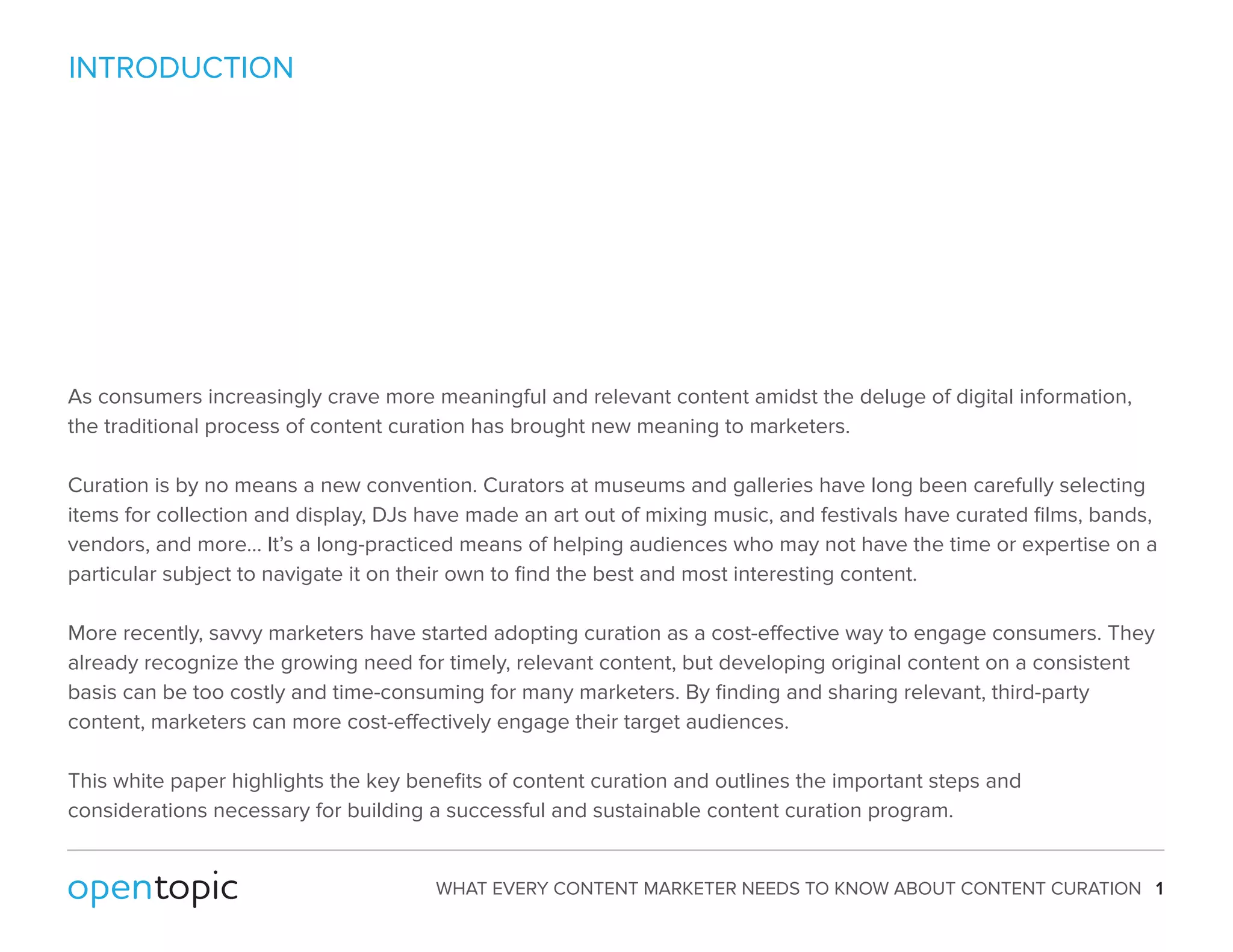 WHAT EVERY CONTENT MARKETER NEEDS TO KNOW ABOUT CONTENT CURATION 1 
INTRODUCTION 
As consumers increasingly crave more meaningful and relevant content amidst the deluge of digital information, 
the traditional process of content curation has brought new meaning to marketers. 
Curation is by no means a new convention. Curators at museums and galleries have long been carefully selecting 
items for collection and display, DJs have made an art out of mixing music, and festivals have curated films, bands, 
vendors, and more… It’s a long-practiced means of helping audiences who may not have the time or expertise on a 
particular subject to navigate it on their own to find the best and most interesting content. 
More recently, savvy marketers have started adopting curation as a cost-eective way to engage consumers. They 
already recognize the growing need for timely, relevant content, but developing original content on a consistent 
basis can be too costly and time-consuming for many marketers. By finding and sharing relevant, third-party 
content, marketers can more cost-eectively engage their target audiences. 
This white paper highlights the key benefits of content curation and outlines the important steps and 
considerations necessary for building a successful and sustainable content curation program. 
 