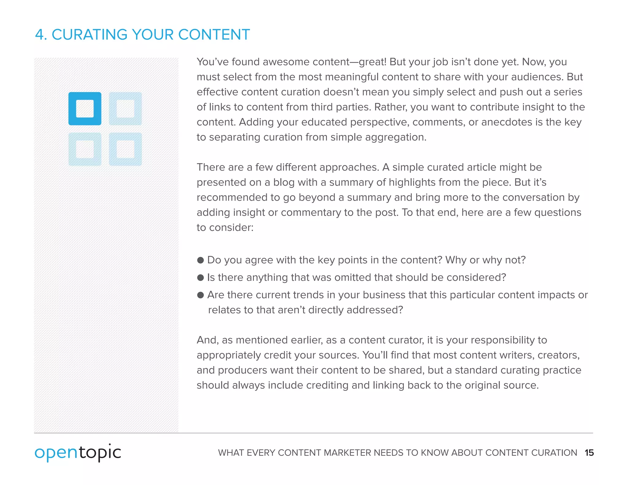 4. CURATING YOUR CONTENT 
You’ve found awesome content—great! But your job isn’t done yet. Now, you 
must select from the most meaningful content to share with your audiences. But 
eective content curation doesn’t mean you simply select and push out a series 
of links to content from third parties. Rather, you want to contribute insight to the 
content. Adding your educated perspective, comments, or anecdotes is the key 
to separating curation from simple aggregation. 
There are a few dierent approaches. A simple curated article might be 
presented on a blog with a summary of highlights from the piece. But it’s 
recommended to go beyond a summary and bring more to the conversation by 
adding insight or commentary to the post. To that end, here are a few questions 
to consider: 
 Do you agree with the key points in the content? Why or why not? 
 Is there anything that was omitted that should be considered? 
 Are there current trends in your business that this particular content impacts or 
relates to that aren’t directly addressed? 
And, as mentioned earlier, as a content curator, it is your responsibility to 
appropriately credit your sources. You’ll find that most content writers, creators, 
and producers want their content to be shared, but a standard curating practice 
should always include crediting and linking back to the original source. 
WHAT EVERY CONTENT MARKETER NEEDS TO KNOW ABOUT CONTENT CURATION 15 
 