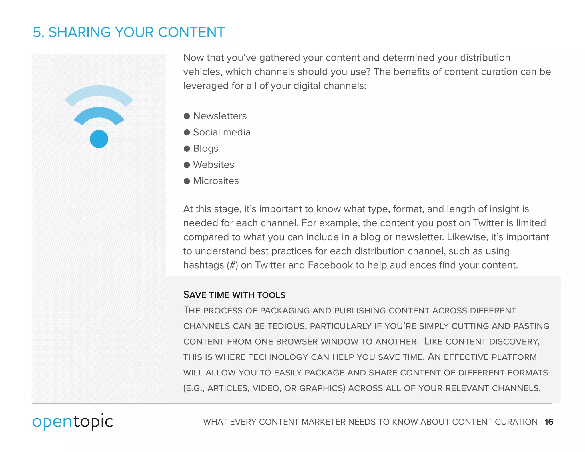 5. SHARING YOUR CONTENT 
Now that you’ve gathered your content and determined your distribution 
vehicles, which channels should you use? The benefits of content curation can be 
leveraged for all of your digital channels: 
 Newsletters 
 Social media 
 Blogs 
 Websites 
 Microsites 
At this stage, it’s important to know what type, format, and length of insight is 
needed for each channel. For example, the content you post on Twitter is limited 
compared to what you can include in a blog or newsletter. Likewise, it’s important 
to understand best practices for each distribution channel, such as using 
hashtags (#) on Twitter and Facebook to help audiences find your content. 
Save time with tools 
The process of packaging and publishing content across different 
channels can be tedious, particularly if you’re simply cutting and pasting 
content from one browser window to another. Like content discovery, 
this is where technology can help you save time. An effective platform 
will allow you to easily package and share content of different formats 
(e.g., articles, video, or graphics) across all of your relevant channels. 
WHAT EVERY CONTENT MARKETER NEEDS TO KNOW ABOUT CONTENT CURATION 16 
 