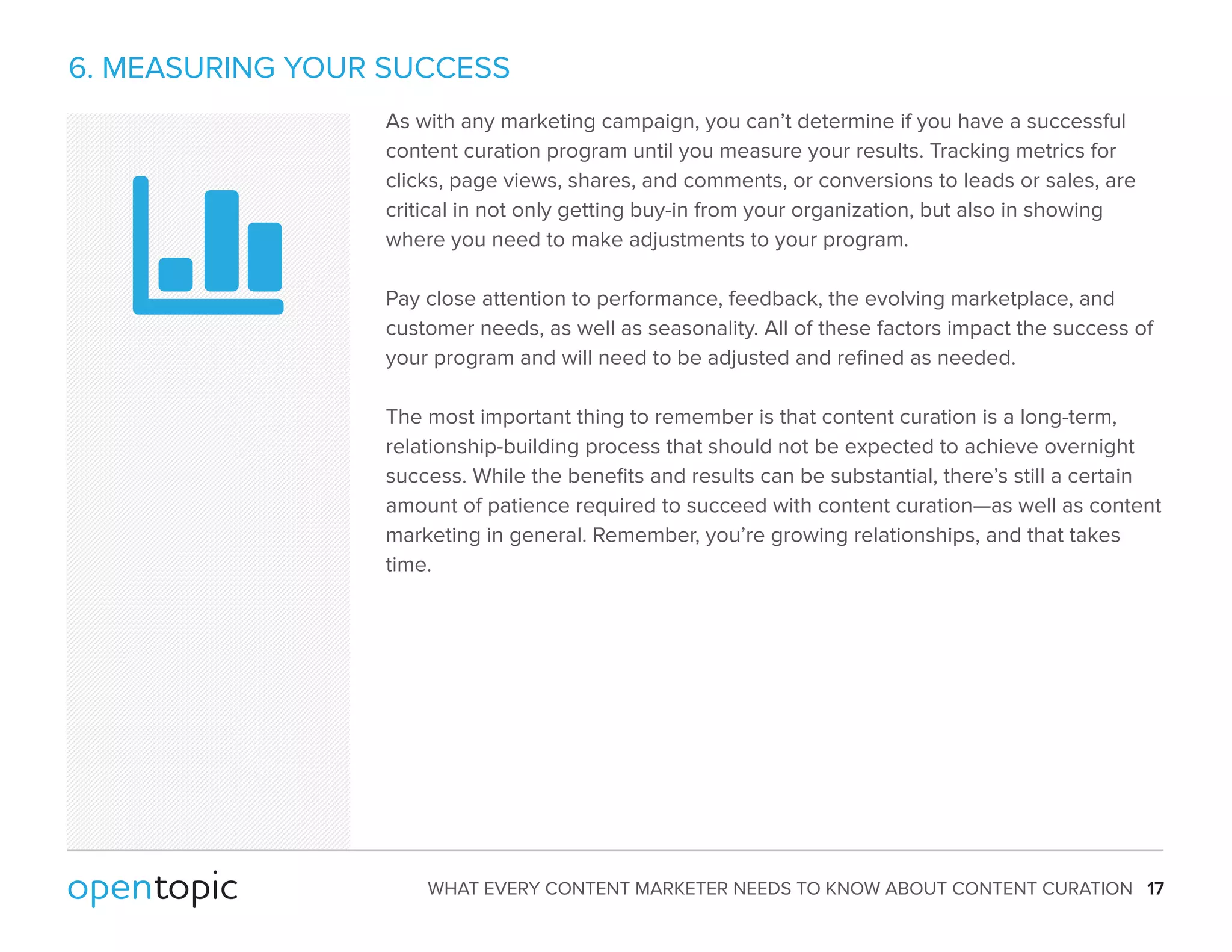 6. MEASURING YOUR SUCCESS 
As with any marketing campaign, you can’t determine if you have a successful 
content curation program until you measure your results. Tracking metrics for 
clicks, page views, shares, and comments, or conversions to leads or sales, are 
critical in not only getting buy-in from your organization, but also in showing 
where you need to make adjustments to your program. 
Pay close attention to performance, feedback, the evolving marketplace, and 
customer needs, as well as seasonality. All of these factors impact the success of 
your program and will need to be adjusted and refined as needed. 
The most important thing to remember is that content curation is a long-term, 
relationship-building process that should not be expected to achieve overnight 
success. While the benefits and results can be substantial, there’s still a certain 
amount of patience required to succeed with content curation—as well as content 
marketing in general. Remember, you’re growing relationships, and that takes 
time. 
WHAT EVERY CONTENT MARKETER NEEDS TO KNOW ABOUT CONTENT CURATION 17 
 