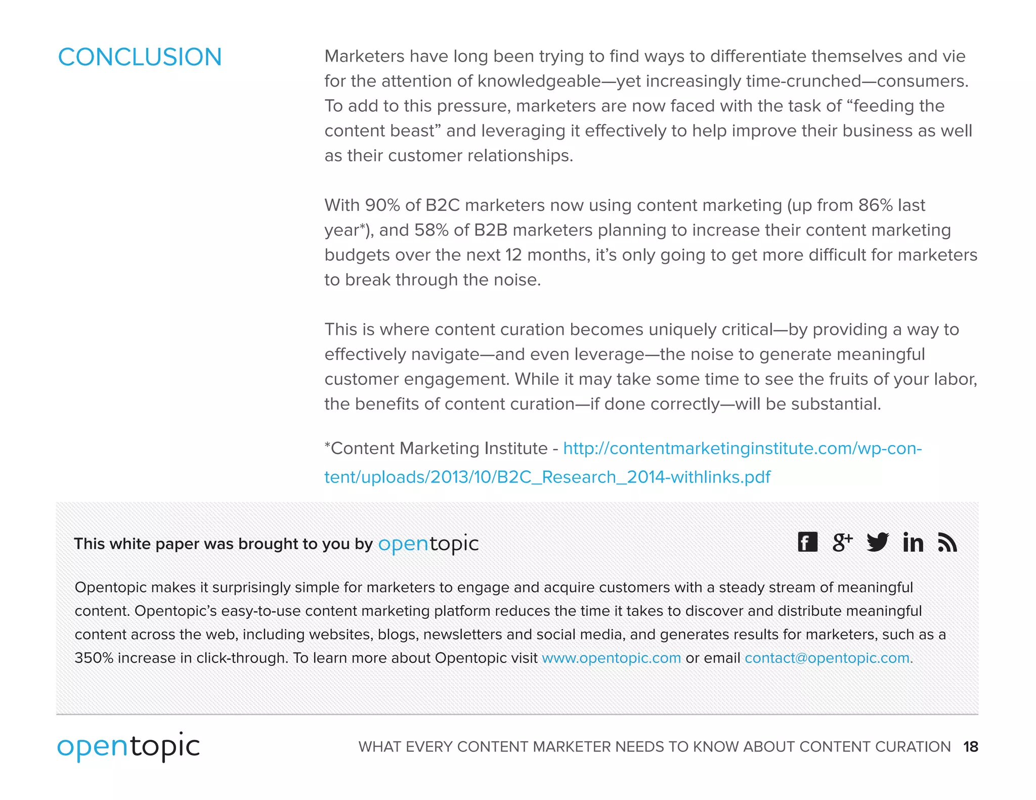 CONCLUSION Marketers have long been trying to find ways to dierentiate themselves and vie 
for the attention of knowledgeable—yet increasingly time-crunched—consumers. 
To add to this pressure, marketers are now faced with the task of “feeding the 
content beast” and leveraging it eectively to help improve their business as well 
as their customer relationships. 
With 90% of B2C marketers now using content marketing (up from 86% last 
year*), and 58% of B2B marketers planning to increase their content marketing 
budgets over the next 12 months, it’s only going to get more dicult for marketers 
to break through the noise. 
This is where content curation becomes uniquely critical—by providing a way to 
eectively navigate—and even leverage—the noise to generate meaningful 
customer engagement. While it may take some time to see the fruits of your labor, 
the benefits of content curation—if done correctly—will be substantial. 
*Content Marketing Institute - http://contentmarketinginstitute.com/wp-con-tent/ 
uploads/2013/10/B2C_Research_2014-withlinks.pdf 
This white paper was brought to you by 
Opentopic makes it surprisingly simple for marketers to engage and acquire customers with a steady stream of meaningful 
content. Opentopic’s easy-to-use content marketing platform reduces the time it takes to discover and distribute meaningful 
content across the web, including websites, blogs, newsletters and social media, and generates results for marketers, such as a 
350% increase in click-through. To learn more about Opentopic visit www.opentopic.com or email contact@opentopic.com. 
WHAT EVERY CONTENT MARKETER NEEDS TO KNOW ABOUT CONTENT CURATION 18 
