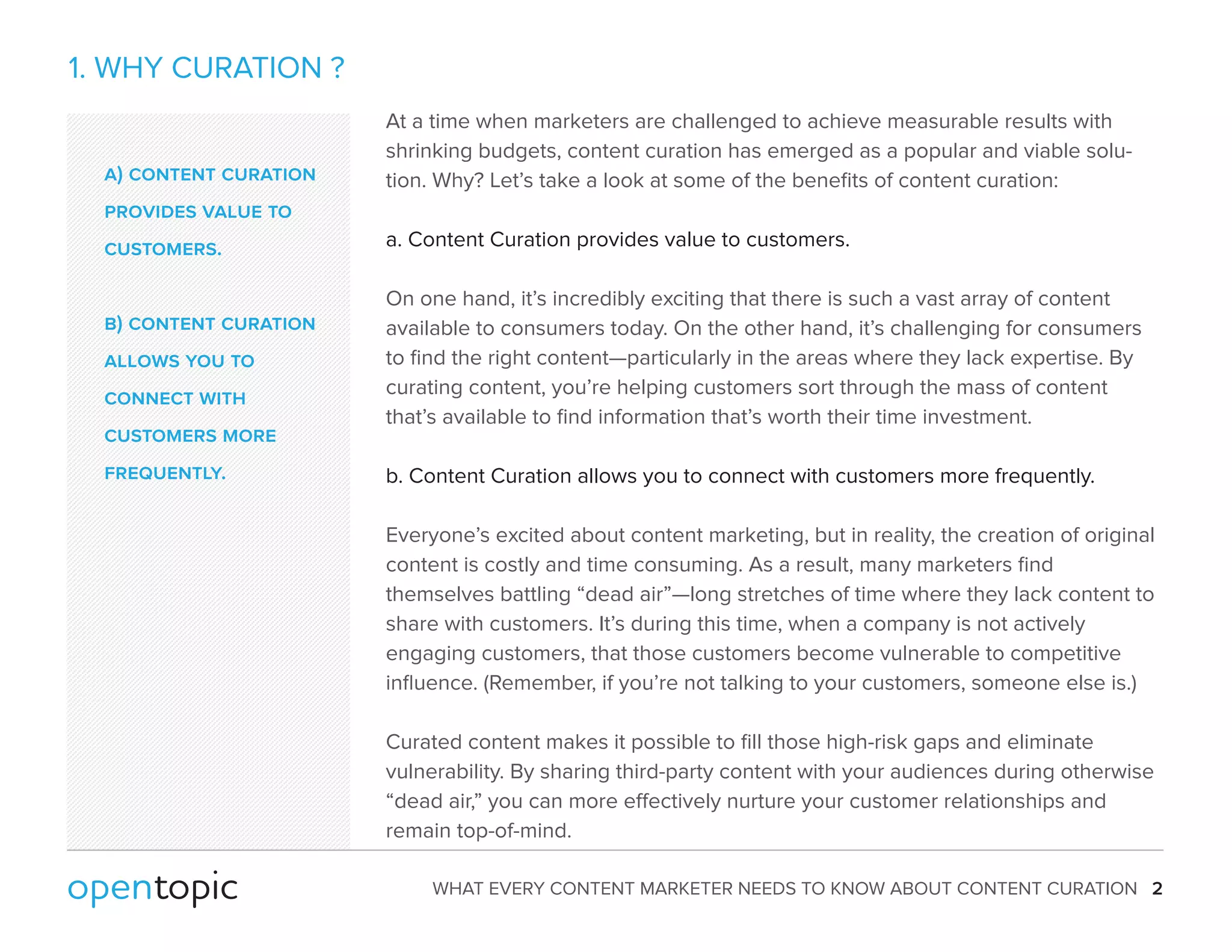 WHAT EVERY CONTENT MARKETER NEEDS TO KNOW ABOUT CONTENT CURATION 2 
1. WHY CURATION ? 
At a time when marketers are challenged to achieve measurable results with 
shrinking budgets, content curation has emerged as a popular and viable solu-tion. 
Why? Let’s take a look at some of the benefits of content curation: 
a. Content Curation provides value to customers. 
On one hand, it’s incredibly exciting that there is such a vast array of content 
available to consumers today. On the other hand, it’s challenging for consumers 
to find the right content—particularly in the areas where they lack expertise. By 
curating content, you’re helping customers sort through the mass of content 
that’s available to find information that’s worth their time investment. 
b. Content Curation allows you to connect with customers more frequently. 
Everyone’s excited about content marketing, but in reality, the creation of original 
content is costly and time consuming. As a result, many marketers find 
themselves battling “dead air”—long stretches of time where they lack content to 
share with customers. It’s during this time, when a company is not actively 
engaging customers, that those customers become vulnerable to competitive 
influence. (Remember, if you’re not talking to your customers, someone else is.) 
Curated content makes it possible to fill those high-risk gaps and eliminate 
vulnerability. By sharing third-party content with your audiences during otherwise 
“dead air,” you can more eectively nurture your customer relationships and 
remain top-of-mind. 
a) content curation 
provides value to 
customers. 
b) content curation 
allows you to 
connect with 
customers more 
frequently. 
 