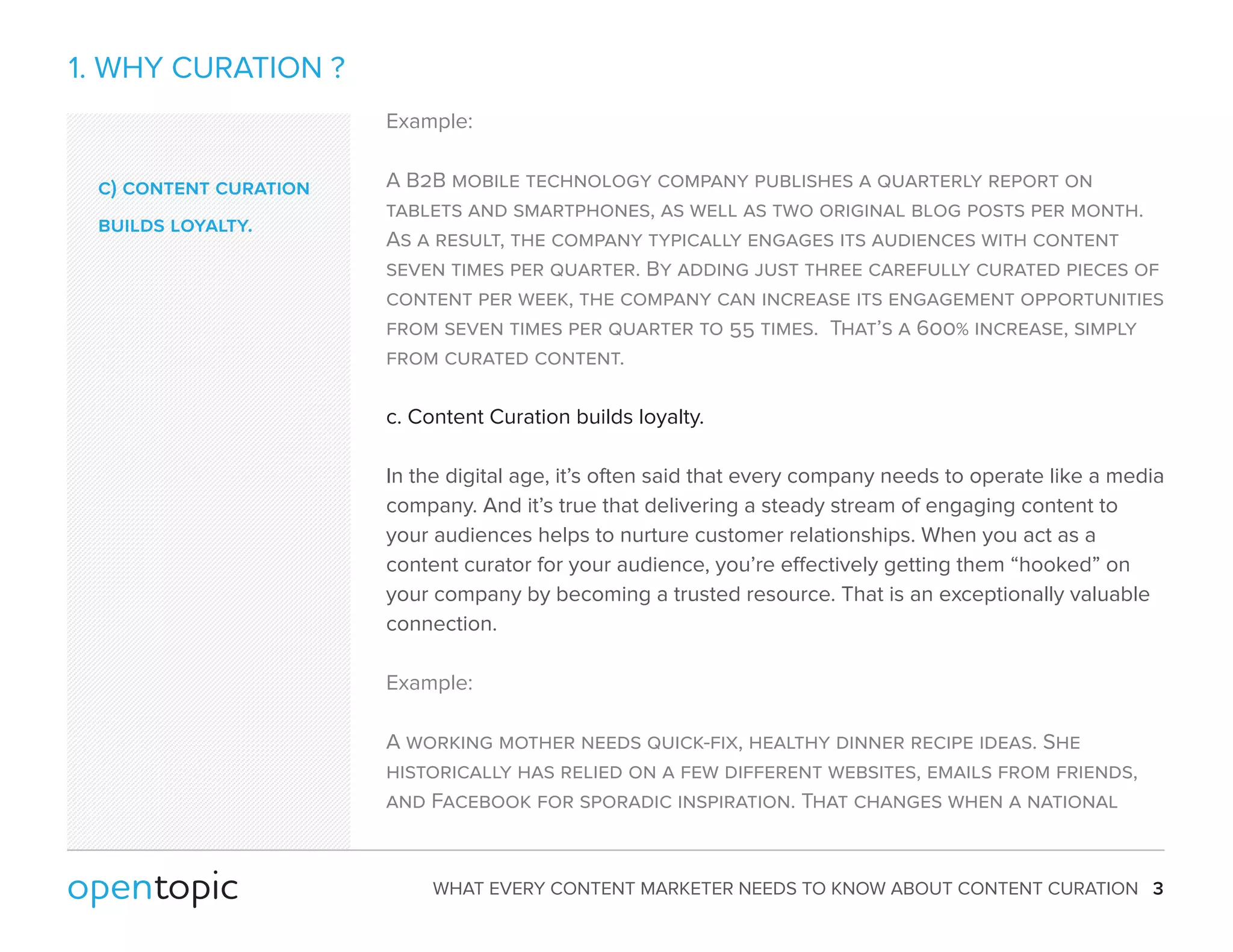 WHAT EVERY CONTENT MARKETER NEEDS TO KNOW ABOUT CONTENT CURATION 3 
1. WHY CURATION ? 
Example: 
A B2B mobile technology company publishes a quarterly report on 
tablets and smartphones, as well as two original blog posts per month. 
As a result, the company typically engages its audiences with content 
seven times per quarter. By adding just three carefully curated pieces of 
content per week, the company can increase its engagement opportunities 
from seven times per quarter to 55 times. That’s a 600% increase, simply 
from curated content. 
c. Content Curation builds loyalty. 
In the digital age, it’s often said that every company needs to operate like a media 
company. And it’s true that delivering a steady stream of engaging content to 
your audiences helps to nurture customer relationships. When you act as a 
content curator for your audience, you’re eectively getting them “hooked” on 
your company by becoming a trusted resource. That is an exceptionally valuable 
connection. 
Example: 
A working mother needs quick-fix, healthy dinner recipe ideas. She 
historically has relied on a few different websites, emails from friends, 
and Facebook for sporadic inspiration. That changes when a national 
c) content curation 
builds loyalty. 
 