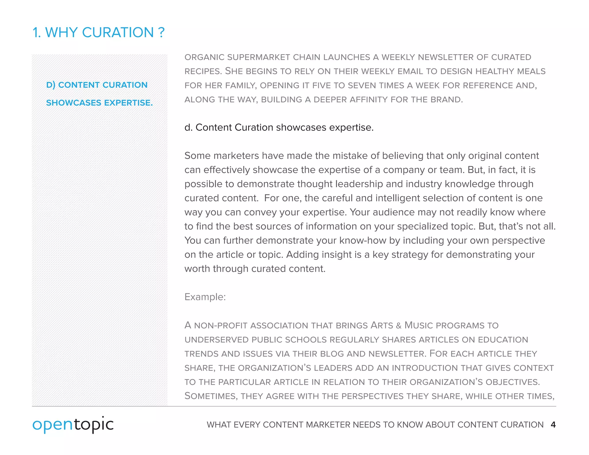 WHAT EVERY CONTENT MARKETER NEEDS TO KNOW ABOUT CONTENT CURATION 4 
1. WHY CURATION ? 
organic supermarket chain launches a weekly newsletter of curated 
recipes. She begins to rely on their weekly email to design healthy meals 
for her family, opening it five to seven times a week for reference and, 
along the way, building a deeper affinity for the brand. 
d. Content Curation showcases expertise. 
Some marketers have made the mistake of believing that only original content 
can eectively showcase the expertise of a company or team. But, in fact, it is 
possible to demonstrate thought leadership and industry knowledge through 
curated content. For one, the careful and intelligent selection of content is one 
way you can convey your expertise. Your audience may not readily know where 
to find the best sources of information on your specialized topic. But, that’s not all. 
You can further demonstrate your know-how by including your own perspective 
on the article or topic. Adding insight is a key strategy for demonstrating your 
worth through curated content. 
Example: 
A non-profit association that brings Arts  Music programs to 
underserved public schools regularly shares articles on education 
trends and issues via their blog and newsletter. For each article they 
share, the organization’s leaders add an introduction that gives context 
to the particular article in relation to their organization’s objectives. 
Sometimes, they agree with the perspectives they share, while other times, 
d) content curation 
showcases expertise. 
 