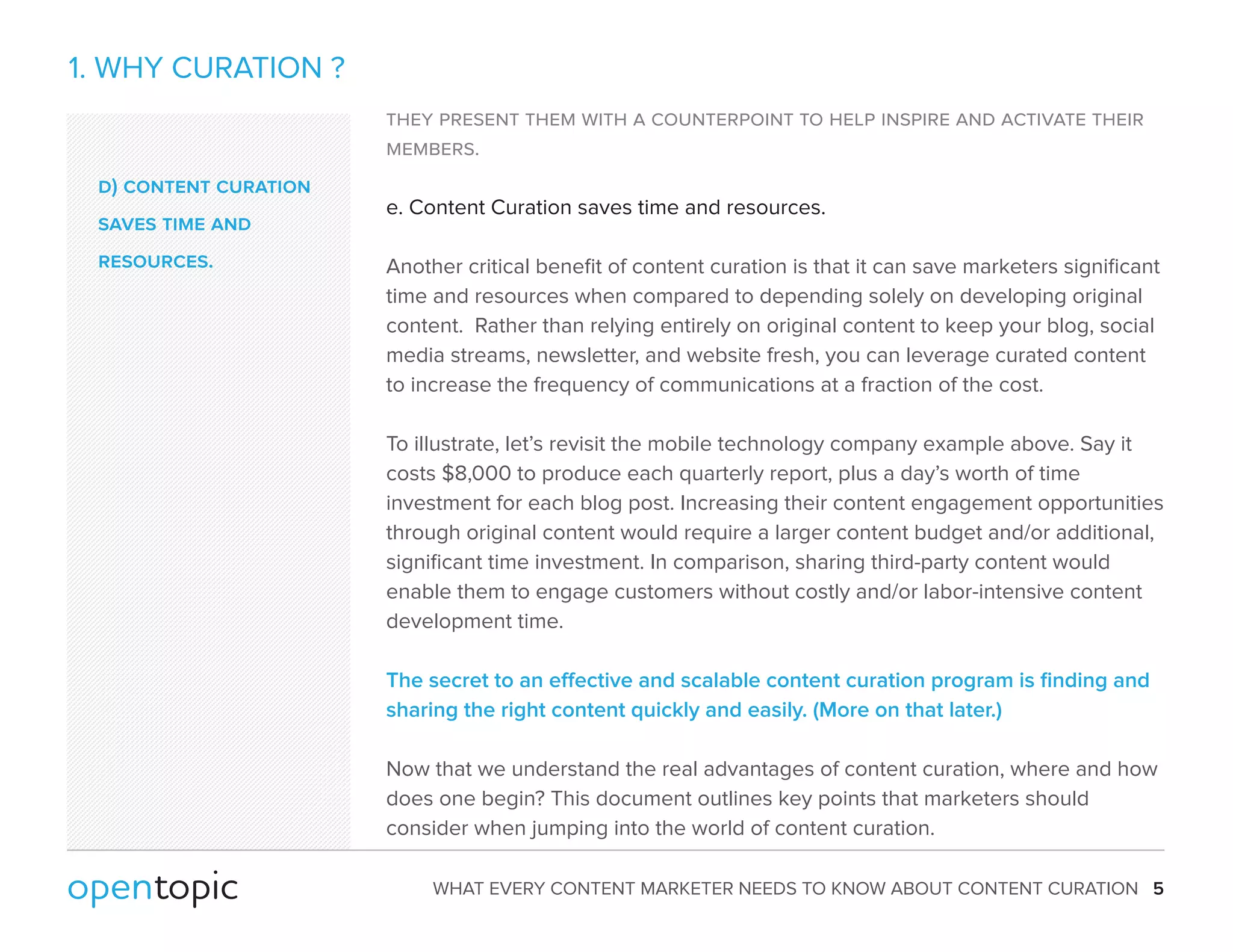 WHAT EVERY CONTENT MARKETER NEEDS TO KNOW ABOUT CONTENT CURATION 5 
1. WHY CURATION ? 
they present them with a counterpoint to help inspire and activate their 
members. 
e. Content Curation saves time and resources. 
Another critical benefit of content curation is that it can save marketers significant 
time and resources when compared to depending solely on developing original 
content. Rather than relying entirely on original content to keep your blog, social 
media streams, newsletter, and website fresh, you can leverage curated content 
to increase the frequency of communications at a fraction of the cost. 
To illustrate, let’s revisit the mobile technology company example above. Say it 
costs $8,000 to produce each quarterly report, plus a day’s worth of time 
investment for each blog post. Increasing their content engagement opportunities 
through original content would require a larger content budget and/or additional, 
significant time investment. In comparison, sharing third-party content would 
enable them to engage customers without costly and/or labor-intensive content 
development time. 
The secret to an eective and scalable content curation program is finding and 
sharing the right content quickly and easily. (More on that later.) 
Now that we understand the real advantages of content curation, where and how 
does one begin? This document outlines key points that marketers should 
consider when jumping into the world of content curation. 
d) content curation 
saves time and 
resources. 
 