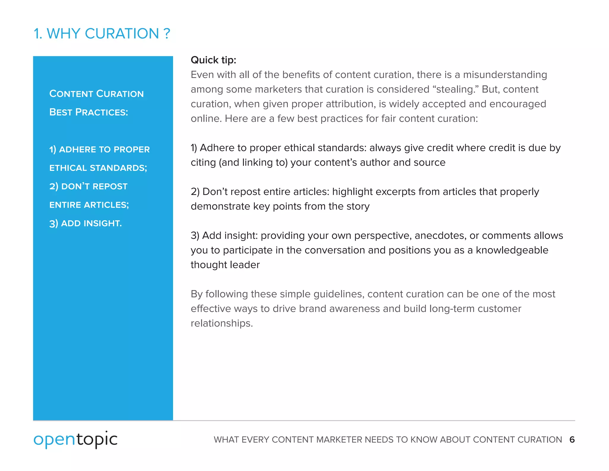 WHAT EVERY CONTENT MARKETER NEEDS TO KNOW ABOUT CONTENT CURATION 6 
1. WHY CURATION ? 
Quick tip: 
Even with all of the benefits of content curation, there is a misunderstanding 
among some marketers that curation is considered “stealing.” But, content 
curation, when given proper attribution, is widely accepted and encouraged 
online. Here are a few best practices for fair content curation: 
1) Adhere to proper ethical standards: always give credit where credit is due by 
citing (and linking to) your content’s author and source 
2) Don’t repost entire articles: highlight excerpts from articles that properly 
demonstrate key points from the story 
3) Add insight: providing your own perspective, anecdotes, or comments allows 
you to participate in the conversation and positions you as a knowledgeable 
thought leader 
By following these simple guidelines, content curation can be one of the most 
eective ways to drive brand awareness and build long-term customer 
relationships. 
Content Curation 
Best Practices: 
1) adhere to proper 
ethical standards; 
2) don’t repost 
entire articles; 
3) add insight. 
 