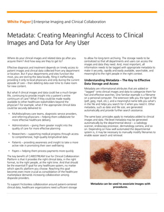 White Paper | Enterprise Imaging and Clinical Collaboration
Metadata: Creating Meaningful Access to Clinical
Images and Data for Any User
Where do your clinical images and related data go after you
acquire them? And how easy are they to get to?
Effective diagnosis and treatment depends on timely access to
patient images and clinical data collected from any department
or location. But if your departments and sites function like
most, you are storing the data locally, filing it ineffectively,
providing it only to local physicians and only during the current
episode of care – then deleting data over time to make room
for new content.
But what if clinical images and data could live a much longer
life, continuing to provide insight into a patient’s entire
continuum of care? What if they could be made readily
available to other healthcare stakeholders beyond the
physician? For example, what if the appropriate clinical data
could be securely delivered to:
• Multidisciplinary care teams, diagnostic service providers,
and referring physicians – helping them collaborate for
more effective healthcare delivery
• Administrators – giving them greater insight into the
quality of care for more effective planning
• Researchers – supporting medical progress through access
to comprehensive, high-quality longitudinal data
• Patients – providing awareness and insight to take a more
active role in promoting their own well-being
• Payers – helping them process payments more quickly
The key benefit of CARESTREAM Vue for Clinical Collaboration
Platform is that it provides the right clinical data, in the right
format, to the right people, at the right time. And that should
be the essential IT goal for any healthcare system, no matter
which specific platform you choose. Reaching this goal
becomes even more crucial as consolidation of the healthcare
marketplace demands increasing collaboration among
disparate providers.
To support frictionless collaboration around patient-centered
clinical data, healthcare organizations need sufficient storage
to allow for long-term archiving. The storage needs to be
centralized so that all departments and users can access the
images and data they need. And, most important, all
information needs to be tagged with appropriate metadata to
make it securely, rapidly and easily available, searchable, and
meaningful to the right people in the right context.
Understanding Metadata – The Key to Effective
Data Storage and Access
Metadata are informational attributes that are added or
“tagged” onto clinical images and data to categorize them for
fast and effective searches. One familiar example is a filename
on a personal computer. The extension tells you the type of file
(pdf, jpeg, mp4, etc.), and a meaningful name tells you what’s
in the file and helps you search for it when you need it. Other
metadata, such as date and file size, are generated
automatically and provide further search assistance.
The same basic principles apply to metadata added to clinical
images and data. File-level metadata may be generated
automatically by the departmental device – a radiology
scanner, endoscopy processor, dermatology camera, and so
on. Depending on how well automated the departmental
system is, it may be necessary to manually modify filenames to
enable easier search and retrieval.
Metadata can be used to associate images with
procedures.
 