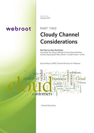 publication date

28 April 2011

PA R T T WO

Cloudy Channel
Considerations
Part Two in a Four Part Series:
Everything You Always Wanted to Know About Reselling
Cloud Computing But Were Afraid—or Didn’t Know—to Ask

By Ian Moyse, EMEA Channel Director for Webroot

Channel Education

 