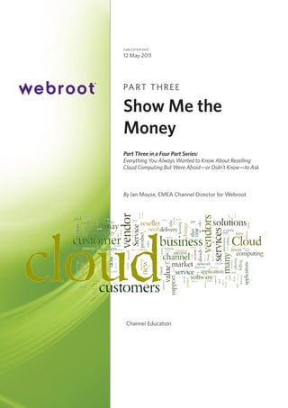 publication date

12 May 2011

PA R T T H R E E

Show Me the
Money
Part Three in a Four Part Series:
Everything You Always Wanted to Know About Reselling
Cloud Computing But Were Afraid—or Didn’t Know—to Ask

By Ian Moyse, EMEA Channel Director for Webroot

Channel Education

 