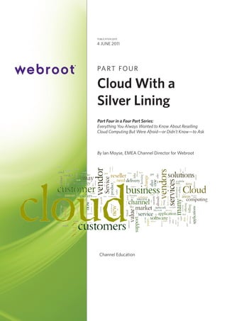 publication date

4 June 2011

PA R T F O U R

Cloud With a
Silver Lining
Part Four in a Four Part Series:
Everything You Always Wanted to Know About Reselling
Cloud Computing But Were Afraid—or Didn’t Know—to Ask

By Ian Moyse, EMEA Channel Director for Webroot

Channel Education

 