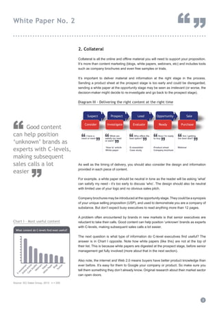 2. Collateral
Collateral is all the online and offline material you will need to support your proposition.
It’s more than content marketing (blogs, white papers, webinars, etc) and includes tools
such as company brochures and even free samples or trials.
It’s important to deliver material and information at the right stage in the process.
Sending a product sheet at the prospect stage is too early and could be disregarded,
sending a white paper at the opportunity stage may be seen as irrelevant (or worse, the
decision-maker might decide to re-investigate and go back to the prospect stage).
Diagram III - Delivering the right content at the right time
As well as the timing of delivery, you should also consider the design and information
provided in each piece of content.
For example, a white paper should be neutral in tone as the reader will be asking ‘what’
can satisfy my need - it’s too early to discuss ‘who’. The design should also be neutral
with limited use of your logo and no obvious sales pitch.
Company brochures may be introduced at the opportunity stage.They could be a synopsis
of your unique selling proposition (USP), and used to demonstrate you are a company of
substance. But don’t expect busy executives to read anything more than 12 pages.
A problem often encountered by brands in new markets is that senior executives are
reluctant to take their calls. Good content can help position ‘unknown’ brands as experts
with C-levels, making subsequent sales calls a lot easier.
The next question is what type of information do C-level executives find useful? The
answer is in Chart I opposite. Note how white papers (like this) are not at the top of
their list. This is because white papers are digested at the prospect stage, before senior
management get fully involved (more about that in the next section).
Also note, the internet and Web 2.0 means buyers have better product knowledge than
ever before. It’s easy for them to Google your company or product. So make sure you
tell them something they don’t already know. Original research about their market sector
can open doors.
3
White Paper No. 2
“”...............................................................................
Good content
can help position
‘unknown’ brands as
experts with C-levels,
making subsequent
sales calls a lot
easier
”
“
Suspect Prospect OpportunityOpportunityLead Opportunity Sale
Consider Investigate ReadyInvestigate ReadyEvaluate Purchase
“
”
I have a
need or want “
”
What can
satisfy my need
or want?
“
”
Who offers the
best option? “
”
Now I’m ready
to buy “
”
Am I getting
the best deal?
.........................
.........................
.........................
.........................
‘How to’ article
White paper
E-newsletter
Case study
Product sheet
Company brochure
Webinar
Chart I - Most useful content
E-new
sletter
Online
Article
W
hite
Paper
Videos
Blogs
Case
Studies
Tw
itter
W
ebinars
What content do C-levels find most useful?
Source: SCi Sales Group, 2013. n = 200
Source: SCi Sales Group, 2013 n = 200
 