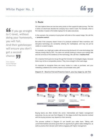 3. Route
SCi also believe there are now two entry points on the suspect-to-sale journey. The first
is when a C-level exec decides the company has a need or want. For example, when a
firm decides it needs to find better laptops for its sales executives.
In this scenario, the company’s buying team will enter at the suspect stage. We call this
a ‘proactive search’.
But what if the company doesn’t know of a products existence? New inventions and
disruptive technology are constantly entering the marketplace, and may not yet be
visible on a search engine.
For example, you might get a sales call announcing the launch of a new technology that
reduces energy bills by 50%. You were not actively looking to reduce your energy bills
and did not know of the existence of this technology. We call that a ‘reactive find’.
On a reactive find buyers do not go through the Consider or Investigate stages, because
there may not be a comparable product. They move straight to the Lead stage.
It’s important to recognise there are many routes to a sale or purchase, and your
marketing (collateral and content) needs to accomodate every path.
Diagram IV - Reactive Find and Proactive Search, plus key stages by Job Title
Buying teams are often divided into Junior, Intermediate and Higher management
executives. As you can see from Diagram IV, the stage at which they become involved
with the buying process may depend on their seniority.
The process outlined in Diagram IV can benefit your sales team. Talking with
Junior/Intermediate executives gives them an opportunity to gather sales intelligence, as
well as practice their elevator pitch before engaging with higher management.
4
White Paper No. 2
“”...............................................................................
If you go straight
to C-level, without
doing your homework,
you will fail.
And their gatekeeper
will ensure you don’t
get a second
chance
Chris Clarkson
Account Manager
SCi Sales Group
“
”
Suspect Prospect OpportunityOpportunityLead Opportunity Sale
Consider Investigate ReadyInvestigate ReadyEvaluate Purchase
“
”
I have a
need or want “
”
What can
satisfy my need
or want?
“
”
Who offers the
best option? “
”
Now I’m ready
to buy “
”
Am I getting
the best deal?
.........................
.........................
.........................
.........................
Proactive
Search
Reactiv
e
Find
‘How to’ article
White paper
E-newsletter
Case study
Product sheet
Company brochure
Webinar
Supervisor, Clerical, Junior Executive
Intermediate Executive
Higher Executive
 