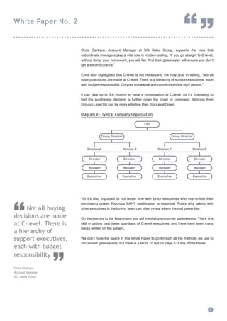 Chris Clarkson, Account Manager at SCi Sales Group, supports the view that
subordinate managers play a vital role in modern selling, “If you go straight to C-level,
without doing your homework, you will fail. And their gatekeeper will ensure you don’t
get a second chance.”
Chris also highlighted that C-level is not necessarily the holy grail in selling, “Not all
buying decisions are made at C-level. There is a hierarchy of support executives, each
with budget responsibility. Do your homework and connect with the right person.”
It can take up to 3-6 months to have a conversation at C-level, so it’s frustrating to
find the purchasing decision is further down the chain of command. Working from
Ground-Level:Up can be more effective than Top-Level:Down.
Diagram V - Typical Company Organisation
Yet it’s also important to not waste time with junior executives who over-inflate their
purchasing power. Rigorous BANT qualification is essential. That’s why talking with
other executives in the buying team can often reveal where the real power lies.
On the journey to the Boardroom you will inevitably encounter gatekeepers. There is a
skill in getting past these guardians of C-level executives, and there have been many
books written on the subject.
We don’t have the space in this White Paper to go through all the methods we use to
circumvent gatekeepers, but there is a list of 10 tips on page 9 of this White Paper.
5
White Paper No. 2
“”...............................................................................
CXO
Division CDivision BDivision A
Director
Manager
Division D
Director
Manager
Director
Manager
Director
Manager
Executive Executive Executive Executive
Group Director Group Director
Not all buying
decisions are made
at C-level. There is
a hierarchy of
support executives,
each with budget
responsibility
Chris Clarkson
Account Manager
SCi Sales Group
“
”
 