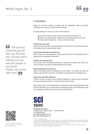 5. Conclusion
Beside the universal problem of getting past the gatekeeper, there are specific
challenges when trying to contact C-level executives.
Our best analogy is to view it as a ride in a lift or elevator.
	 First, find the floor you need. The journey should be ground floor up. 		
	 Practice your elevator pitch, making sure you educate people as you travel.	
	 Finally, exit at the right level... C-level is not the only stop.
Find the floor you need
Gather as much information as possible before you begin your journey. Know where you
are heading. Build a ‘single prospect profile’.
The journey should be ground floor up
Talk to everyone in the buying team, not just senior executives. Subordinates can be a
great source of unpublished information.
Practice your elevator pitch
Use the junior and intermediate executives to practice your elevator pitch. When you
arrive at C-level, you need to be well-rehearsed and concise.
Educate people as you travel up
Buyers have better product knowledge than ever before. The internet and Web 2.0
makes it easy for them to research. So tell them something they don’t already know.
Ensure you exit at the right level
C-level is not the only stop. As part of BANT qualification, make sure you know where
the real purchasing power lies - it may be the floor below C-level.
Want to learn more? Join the discussion on LinkedIn, go to http://bit.ly/SCiClevel or scan
the QR Code below. You can also share an infographic based on this White Paper with
your colleagues, simply visit the short-link http://bit.ly/SCiInfo7.
SCi Sales Group Ltd
7 Albion Court Albion Place London W6 0QT
T: 020 8846 3950
E: info@scisalesgroup.com
W: www.scisalesgroup.com
© 2013 SCi Sales Group Ltd.
These pages are copyright protected. All rights reserved. Any unauthorised reproduction or use is strictly prohibited,
unless we grant such reproduction or use in writing. Unless specified, all intellectual property rights regarding this
document and its contents are the exclusive property of SCi Sales Group Ltd.
Authors: Graham Smith (Marketing Director) and Chris Clarkson (Account Manager), SCi Sales Group Ltd.
First published 1 August 2013 Updated 5 November 2013
7
White Paper No. 2
“”...............................................................................
	 The journey
should be ground
floor up. Practice
your elevator pitch,
making sure you
educate people as
you travel.
Finally, exit at the
right level
”
“
Join the discussion on LinkedIn,
scan the QR Code or visit short-link
http://bit.ly/SCiClevel
 