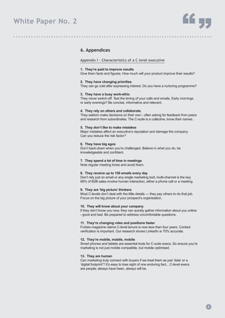 6. Appendices
Appendix I - Characteristics of a C-level executive
1. They’re paid to improve results
Give them facts and figures. How much will your product improve their results?
2. They have changing priorities
They can go cold after expressing interest. Do you have a nurturing programme?
3. They have a busy work-ethic
They never switch-off. Test the timing of your calls and emails. Early mornings
or early evenings? Be concise, informative and relevant.
4. They rely on others and collaborate.
They seldom make decisions on their own - often asking for feedback from peers 		
and research from subordinates. The C-suite is a collective, know their names.
5. They don’t like to make mistakes
Major mistakes affect an executive’s reputation and damage the company.
Can you reduce the risk factor?
6. They have big egos
Don’t back-down when you’re challenged. Believe in what you do, be
knowledgeable and confident.
7. They spend a lot of time in meetings
Note regular meeting times and avoid them.
8. They receive up to 150 emails every day
Don’t rely just on email or any single marketing tool; multi-channel is the key.
68% of B2B sales involve human interaction, either a phone call or a meeting.
9. They are ‘big picture’ thinkers
Most C-levels don’t deal with the little details — they pay others to do that job.
Focus on the big picture of your prospect’s organisation.
10. They will know about your company
If they don’t know you now, they can quickly gather information about you online
- good and bad. Be prepared to address uncomfortable questions.
11. They’re changing roles and positions faster
Forbes magazine claims C-level tenure is now less than four years. Contact
verification is important. Our research shows LinkedIn is 70% accurate.
12. They’re mobile, mobile, mobile
Smart phones and tablets are essential tools for C-suite execs. So ensure you’re
marketing is not just mobile compatible, but mobile optimised.
13. They are human
Can marketing truly connect with buyers if we treat them as just ‘data’ or a
‘digital footprint’? It’s easy to lose sight of one enduring fact... C-level execs
are people; always have been, always will be.
8
White Paper No. 2
“”...............................................................................
8
 
