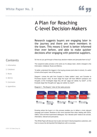 A Plan for Reaching
C-level Decision-Makers
Research suggests buyers are engaging later in
the journey and there are more members in
the team. This means C-level is better informed
than ever before, and able to make quicker
decisions after engaging with potential suppliers.
So how do you get through to these busy decision-makers and persuade them to buy?
The suspect-to-sales process is the same as it’s always been, what’s changed is the
Information, Collateral, Route and Metrics.
To better understand the triggers in the buying process (and when to shoot), it’s useful
to look at the buyers’ view of the journey.
Diagram I shows the path from Suspect to Sales (sellers’ view), and Consider to
Purchase (buyers’ view). At each stage the buyer will have different questions and
thoughts; at the Investigate stage they will ask “what can satisfy my need?”, at the
Evaluate stage their thoughts are “who can satisfy my need?”.
Diagram I - The Buyers’ view of the sales process
Knowing where the buyer is in this process enables you to deliver a more relevant
message and content. Nowhere is this more important than when dealing with CEOs,
CMOs, CIOs and their board-level colleagues. Your ‘elevator pitch’ needs to be concise,
informative, relevant and persuasive.
This White Paper will discuss how to plan and reach C-level prospective customers, and
how to ensure the all-important first telephone call is a success.
Contents
1. Information
2. Collateral
3. Route
4. Metrics
5. Conclusion
6. Appendices
© 2013 SCi Sales Group Ltd
1
White Paper No. 2
“”...............................................................................
Suspect Prospect OpportunityOpportunityLead Opportunity Sale
Consider Investigate ReadyInvestigate ReadyEvaluate Purchase
“
”
I have a
need or want “
”
What can
satisfy my need
or want?
“
”
Who offers the
best option? “
”
Now I’m ready
to buy “
”
Am I getting
the best deal?
 