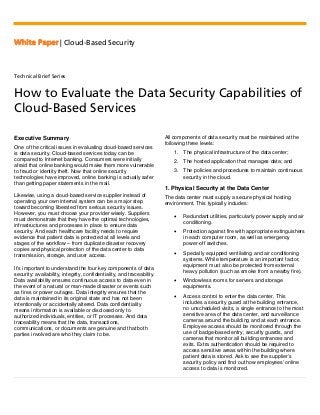 White Paper | Cloud-Based Security
Technical Brief Series
How to Evaluate the Data Security Capabilities of
Cloud-Based Services
Executive Summary
One of the critical issues in evaluating cloud-based services
is data security. Cloud-based services today can be
compared to Internet banking. Consumers were initially
afraid that online banking would make them more vulnerable
to fraud or identity theft. Now that online security
technologies have improved, online banking is actually safer
than getting paper statements in the mail.
Likewise, using a cloud-based service supplier instead of
operating your own internal system can be a major step
toward becoming liberated from serious security issues.
However, you must choose your provider wisely. Suppliers
must demonstrate that they have the optimal technologies,
infrastructures and processes in place to ensure data
security. And each healthcare facility needs to require
evidence that patient data is protected at all levels and
stages of the workflow – from duplicate disaster recovery
copies and physical protection of the data center to data
transmission, storage, and user access.
It’s important to understand the four key components of data
security: availability, integrity, confidentiality, and traceability.
Data availability ensures continuous access to data even in
the event of a natural or man-made disaster or events such
as fires or power outages. Data integrity ensures that the
data is maintained in its original state and has not been
intentionally or accidentally altered. Data confidentiality
means information is available or disclosed only to
authorized individuals, entities, or IT processes. And data
traceability means that the data, transactions,
communications, or documents are genuine and that both
parties involved are who they claim to be.
All components of data security must be maintained at the
following three levels:
1. The physical infrastructure of the data center;
2. The hosted application that manages data; and
3. The policies and procedures to maintain continuous
security in the cloud.
1. Physical Security at the Data Center
The data center must supply a secure physical hosting
environment. This typically includes:
• Redundant utilities, particularly power supply and air
conditioning.
• Protection against fire with appropriate extinguishers
in each computer room, as well as emergency
power-off switches.
• Specially equipped ventilating and air conditioning
systems. While temperature is an important factor,
equipment must also be protected from external
heavy pollution (such as smoke from a nearby fire).
• Windowless rooms for servers and storage
equipments.
• Access control to enter the data center. This
includes a security guard at the building entrance,
no unscheduled visits, a single entrance to the most
sensitive area of the data center, and surveillance
cameras around the building and at each entrance.
Employee access should be monitored through the
use of badge-based entry, security guards, and
cameras that monitor all building entrances and
exits. Extra authentication should be required to
access sensitive areas within the building where
patient data is stored. Ask to see the supplier’s
security policy and find out how employees’ online
access to data is monitored.
 