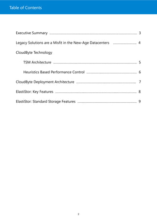Table of Contents




   Executive Summary ……………………………………………………………………………………. 3

   Legacy Solutions are a Misfit in the New-Age Datacenters   …………………….. 4

   CloudByte Technology

       TSM Architecture ……………………..…………………………………………………………. 5

       Heuristics Based Performance Control ……………..………………………………… 6

   CloudByte Deployment Architecture …………………….……..………………………….... 7

   ElastiStor: Key Features …………………….……..……………………………..………………….. 8

   ElastiStor: Standard Storage Features ……..…………………………………………………. 9




                                        2
 