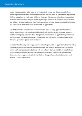 Executive Summary


    Legacy storage solutions fail to scale up to the demands of new-age datacenters, which are
    witnessing a rapid increase in number of applications and new levels of performance requirements.
    While virtualization has made rapid strides on the server side, storage technology witnessed just
    incremental innovations in the past decade. By baking in advanced technologies of virtualization
    and software-defined intelligence, ElastiStor is architected to make storage predictable, affordable,
    and easy, even as datacenters scale to thousands of applications.


    CloudByte ElastiStor controllers are built for multi-tenancy i.e., every application hosted on a
    shared storage platform is completely isolated and dedicated its own set of storage resources.
    ElastiStor intelligently provisions these storage resources based on an application’s performance
    (QoS) demands. This allows datacenters to realize the cost efficiencies of shared storage, while
    delivering guaranteed QoS to every application.


    In addition to affordably delivering performance to a large number of applications, ElastiStor offers
    complete security, comprehensive management tools and superior reliability, that’s expected in
    carrier-grade storage solutions. Software-only and software-defined, ElastiStor is installable on
    industry-standard servers. With zero-proprietary hardware and OpenStorage, ElastiStor frees
    datacenters from any proprietary lock-in and allows storage infrastructure to be custom-built,
    whether it’s SATA, SAS or SSD.




                                                    3
 