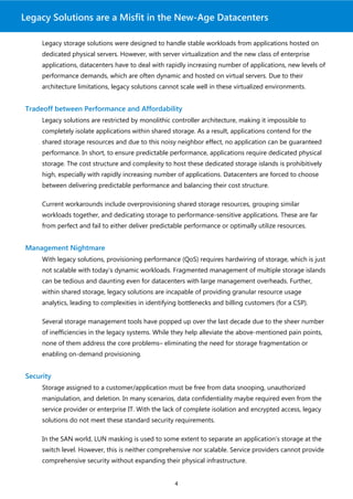 Legacy Solutions are a Misfit in the New-Age Datacenters

     Legacy storage solutions were designed to handle stable workloads from applications hosted on
     dedicated physical servers. However, with server virtualization and the new class of enterprise
     applications, datacenters have to deal with rapidly increasing number of applications, new levels of
     performance demands, which are often dynamic and hosted on virtual servers. Due to their
     architecture limitations, legacy solutions cannot scale well in these virtualized environments.


Tradeoff between Performance and Affordability
     Legacy solutions are restricted by monolithic controller architecture, making it impossible to
     completely isolate applications within shared storage. As a result, applications contend for the
     shared storage resources and due to this noisy neighbor effect, no application can be guaranteed
     performance. In short, to ensure predictable performance, applications require dedicated physical
     storage. The cost structure and complexity to host these dedicated storage islands is prohibitively
     high, especially with rapidly increasing number of applications. Datacenters are forced to choose
     between delivering predictable performance and balancing their cost structure.

     Current workarounds include overprovisioning shared storage resources, grouping similar
     workloads together, and dedicating storage to performance-sensitive applications. These are far
     from perfect and fail to either deliver predictable performance or optimally utilize resources.


Management Nightmare
     With legacy solutions, provisioning performance (QoS) requires hardwiring of storage, which is just
     not scalable with today’s dynamic workloads. Fragmented management of multiple storage islands
     can be tedious and daunting even for datacenters with large management overheads. Further,
     within shared storage, legacy solutions are incapable of providing granular resource usage
     analytics, leading to complexities in identifying bottlenecks and billing customers (for a CSP).

     Several storage management tools have popped up over the last decade due to the sheer number
     of inefficiencies in the legacy systems. While they help alleviate the above-mentioned pain points,
     none of them address the core problems– eliminating the need for storage fragmentation or
     enabling on-demand provisioning.


Security
     Storage assigned to a customer/application must be free from data snooping, unauthorized
     manipulation, and deletion. In many scenarios, data confidentiality maybe required even from the
     service provider or enterprise IT. With the lack of complete isolation and encrypted access, legacy
     solutions do not meet these standard security requirements.

     In the SAN world, LUN masking is used to some extent to separate an application’s storage at the
     switch level. However, this is neither comprehensive nor scalable. Service providers cannot provide
     comprehensive security without expanding their physical infrastructure.


                                                     4
 