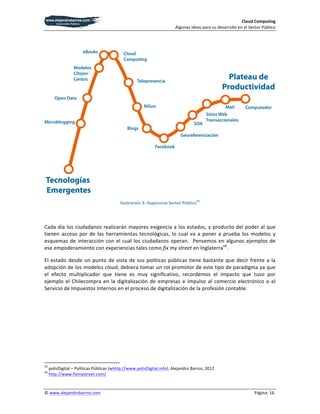 Cloud	
  Computing	
  
                                                                                                                                                                                                                                                                                       Algunas	
  ideas	
  para	
  su	
  desarrollo	
  en	
  el	
  Sector	
  Público	
  

	
  




                                                                                                                                                                                                                                                                                                                                                                      	
  
                                                                                                                                                                                                                                                                                                       43
                                                                                                                                                                                                                                              Ilustración	
  3:	
  Hypecurve	
  Sector	
  Público 	
  

	
  

Cada	
  día	
  los	
  ciudadanos	
  realizarán	
  mayores	
  exigencia	
  a	
  los	
  estados,	
  y	
  producto	
  del	
  poder	
  al	
  que	
  
tienen	
   acceso	
   por	
   de	
   las	
   herramientas	
   tecnológicas,	
   lo	
   cual	
   va	
   a	
   poner	
   a	
   prueba	
   los	
   modelos	
   y	
  
esquemas	
   de	
   interacción	
   con	
   el	
   cual	
   los	
   ciudadanos	
   operan.	
   	
   Pensemos	
   en	
   algunos	
   ejemplos	
   de	
  
ese	
  empoderamiento	
  con	
  experiencias	
  tales	
  como	
  fix	
  my	
  street	
  en	
  Inglaterra44.	
  	
  

El	
   estado	
   desde	
   un	
   punto	
   de	
   vista	
   de	
   sus	
   políticas	
   públicas	
   tiene	
   bastante	
   que	
   decir	
   frente	
   a	
   la	
  
adopción	
  de	
  los	
  modelos	
  cloud,	
  debiera	
  tomar	
  un	
  rol	
  promotor	
  de	
  este	
  tipo	
  de	
  paradigma	
  ya	
  que	
  
el	
   efecto	
   multiplicador	
   que	
   tiene	
   es	
   muy	
   significativo,	
   recordemos	
   el	
   impacto	
   que	
   tuvo	
   por	
  
ejemplo	
   el	
   Chilecompra	
   en	
   la	
   digitalización	
   de	
   empresas	
   e	
   impulso	
   al	
   comercio	
   electrónico	
   o	
   el	
  
Servicio	
  de	
  Impuestos	
  Internos	
  en	
  el	
  proceso	
  de	
  digitalización	
  de	
  la	
  profesión	
  contable.	
  	
  	
  




	
  	
  	
  	
  	
  	
  	
  	
  	
  	
  	
  	
  	
  	
  	
  	
  	
  	
  	
  	
  	
  	
  	
  	
  	
  	
  	
  	
  	
  	
  	
  	
  	
  	
  	
  	
  	
  	
  	
  	
   	
  	
  	
  	
  	
  	
  	
  	
  	
  	
  	
  	
  	
  	
  	
  	
  	
  	
  	
  	
  
43
          	
  polisDigital	
  –	
  Políticas	
  Públicas	
  (whttp://www.polisDigital.info),	
  Alejandro	
  Barros,	
  2012	
  
44
          	
  http://www.fixmystreet.com/	
  	
  


©	
  www.alejandrobarros.com	
                                                                                                                                                                                                                                                  	
                                                                    Página:	
  16	
  
 